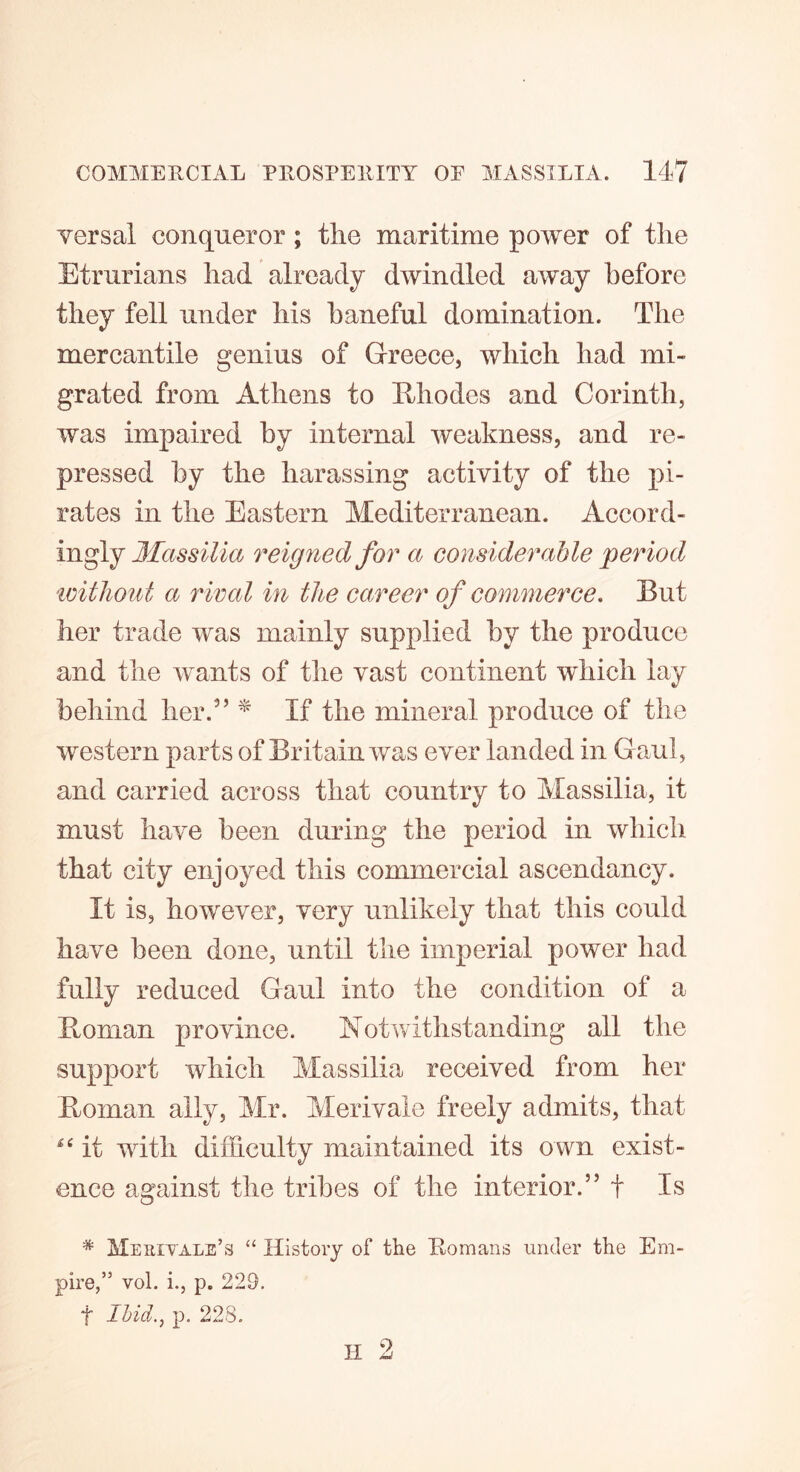 Yersal conqueror ; the maritime power of the Etrurians had already dwindled away before they fell under his baneful domination. The mercantile genius of Greece, which had mi- grated from Athens to Rhodes and Corinth, was impaired by internal weakness, and re- pressed by the harassing activity of the pi- rates in the Eastern Mediterranean. Accord- ingly Massilla reigned for a considerable period without a rival in the career of commerce. But her trade was mainly supplied by the produce and the wants of the vast continent which lay behind her.5’ * If the mineral produce of the western parts of Britain was ever landed in Gaul, and carried across that country to Massilia, it must have been during the period in which that city enjoyed this commercial ascendancy. It is, however, very unlikely that this could have been done, until the imperial power had fully reduced Gaul into the condition of a Roman province. Notwithstanding all the support which Massilia received from her Roman ally, Mr. Merivale freely admits, that *e it with difficulty maintained its own exist- ence against the tribes of the interior.” f Is * Merivale’s “ History of the Romans under the Em- pire,” vol. i., p. 229. f Ihid.} p. 228. H 2