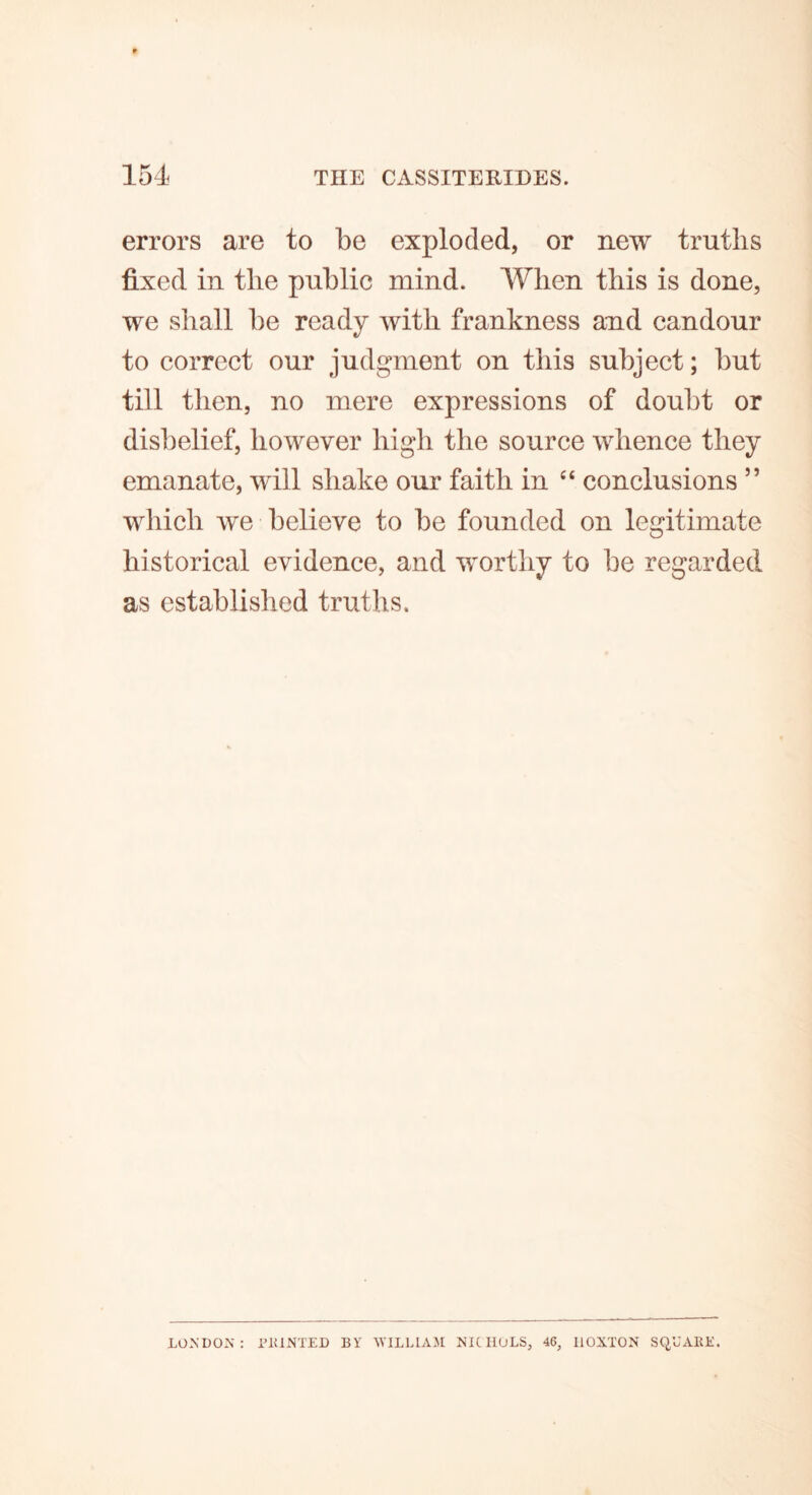 errors are to be exploded, or new truths fixed in the public mind. When this is done, we shall be ready with frankness and candour to correct our judgment on this subject; but till then, no mere expressions of doubt or disbelief, however high the source whence they emanate, will shake our faith in “ conclusions ” which we believe to be founded on legitimate historical evidence, and worthy to be regarded as established truths. LONDON: PRINTED BY WILLIAM NICHOLS, 46, IlOXTON SQUARE.