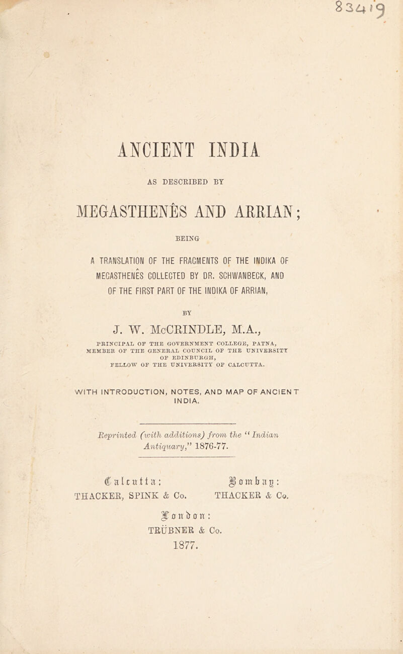 ANCIENT INDIA AS DESCRIBED BY MEGASTHENES AND ARRIAN; BEING A TRANSLATION OF THE FRACIVIENTS OF THE INDIKA OF MEGASTHENES COLLECTED BY DR. SCHWANBEGK, AND OF THE FIRST PART OF THE INDIKA OF ARRIAN. BY J. W. McCRINDLE, M.A., PRINCIPAL OP THE GOVERNMENT COLLEGE, PATNA, MEMBER OF THE GENERAL COUNCIL OF THE UNIVERSITY OP EDINBURGH, FELLOW OF THE UNIVERSITY OF CALCUTTA. WITH INTRODUCTION, NOTES, AND MAP OF ANCIEN T INDIA. Reprinted (with additionsJ from the “Indian Antiquary1876-77. Calcutta; § 0 m b a g: THACKER, SPINK & Co. THACKER & Co. J 0 n ft 0 XX : TRUBNER & Co. 1877.