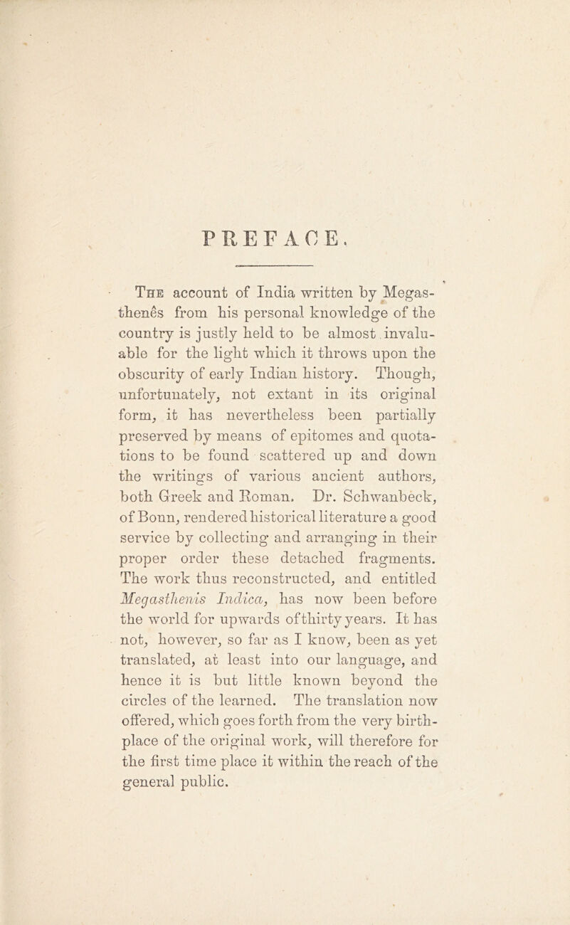 PREFACE. The account of India written by Megas- thenes from bis personal knowledge of the country is justly beld to be almost invalu- able for tbe light which it throws upon the obscurity of early Indian history. Though, imfortunately; not extant in its original form; it has nevertheless been partially preserved by means of epitomes and quota- tions to be found scattered up and down the writings of various ancient authors; both Greek and Roman. Dr. Schwanbeck; of Bonn; rendered historical literature a good service by collecting and arranging in their proper order these detached fragments. The work thus reconstructed; and entitled MegastJienis Indica, has now been before the world for upwards of thirty years. It has not; however; so far as I know; been as yet translated, at least into our language, and hence it is but little known beyond the circles of the learned. The translation now offered; which goes forth from the very birth- place of the original work; will therefore for the first time place it within the reach of the general public.