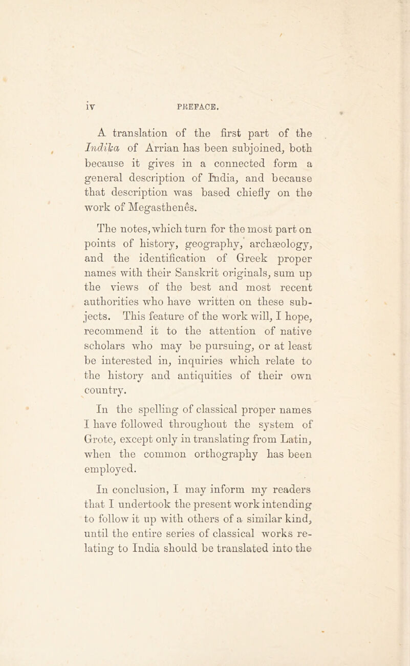 A translation of the first part of the Indilsa of Arrian has been subjoined, both because it gives in a connected form a general description of India, and because that description was based chiefly on the work of Megasthenes. The notes, which turn for the most part on points of history, geography, archgeology, and the identification of Greek proper names with their Sanskrit originals, sum up the views of the best and most recent authorities who have written on these sub- jects. This feature of the work will, I hope, recommend it to the attention of native scholars who may be pursuing, or at least be interested in, inquiries which relate to the history and antiquities of their own country. In the spelling of classical proper names X have followed throughout the system of Grote, except only in translating from Latin, when the common orthography has been employed. In conclusion, I may inform my readers that I undertook the present work intending to follow it up with others of a similar kind, until the entire series of classical works re- lating to India should be translated into the