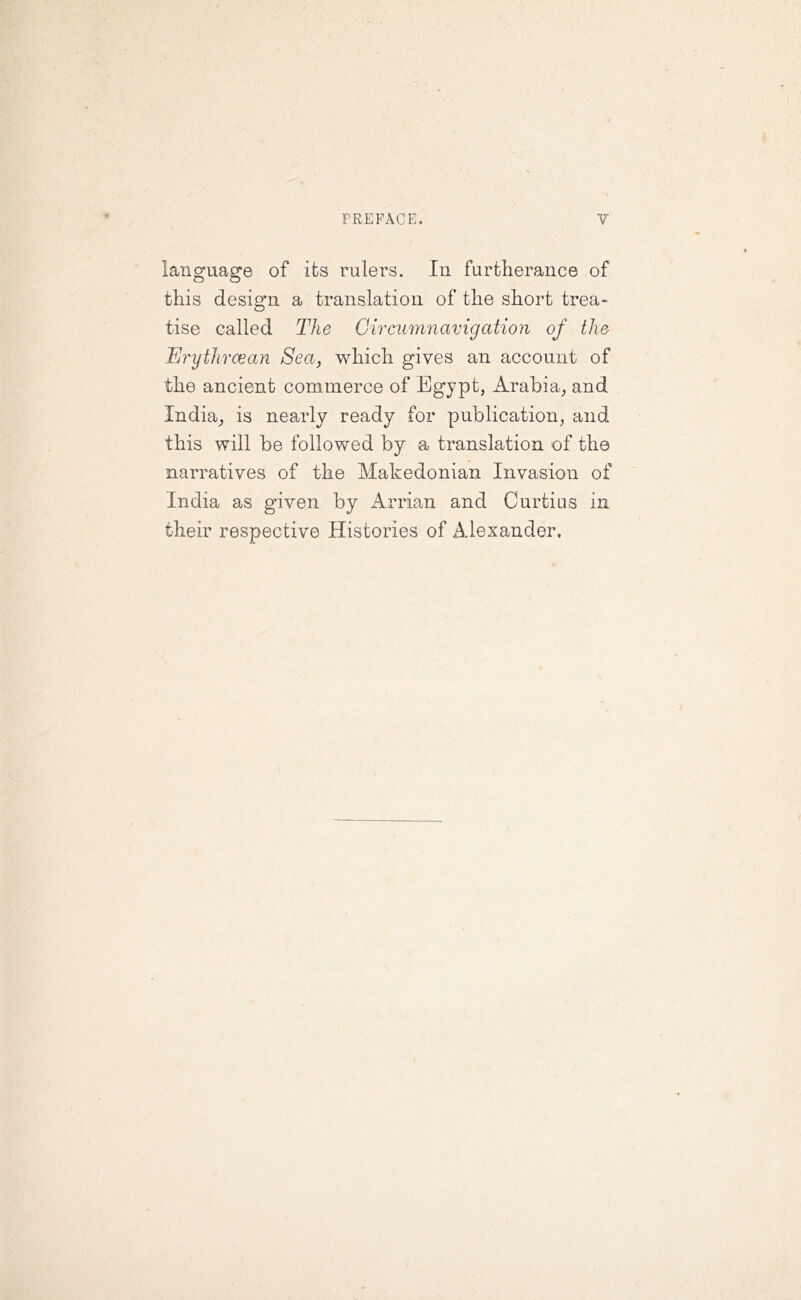language of its rulers. In furtherance of this design a translation of the short trea- tise called The Circumnavigation of the Erythraean Sea, which gives an account of the ancient commerce of Egypt, Arabia, and India, is nearly ready for publication, and this will be followed by a translation of the narratives of the Makedonian Invasion of India as given by Arrian and Curtins in their respective Histories of Alexander.