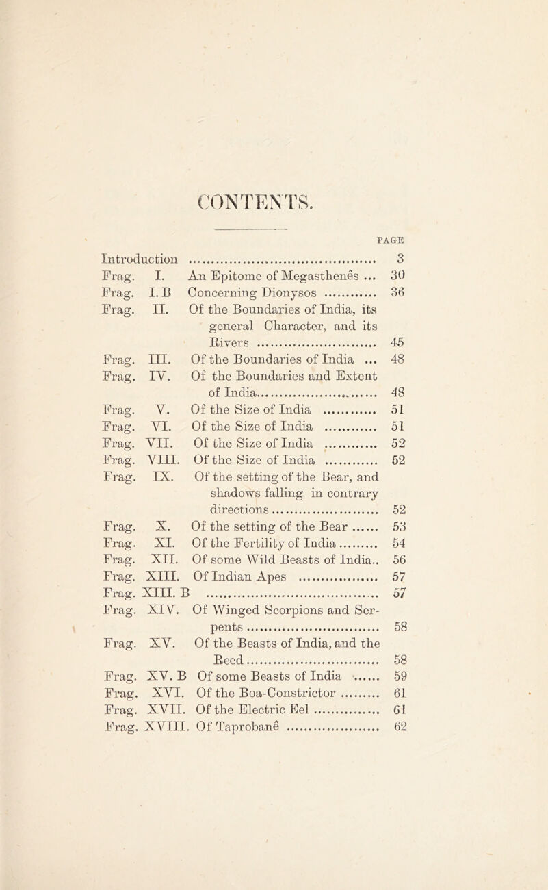 CONTENTS. PAGE Introduction 3 Frag. I. An Epitome of Megasthenes ... 30 Frag. I. B Concerning Dionysos 36 Frag. II. Of the Boundaries of India, its general Character, and its Fivers 45 Frag. III. Of the Boundaries of India ... 48 Frag. IY. Of the Boundaries and Extent of India 9 48 Frag. Y. Of the Size of India 51 Frag. YI. Of the Size of India 51 Frag. YII. Of the Size of India 52 Frag. YIII. Of the Size of India 52 Frag. IX. Of the setting of the Bear, and shadows falling in contrary directions 52 Frag. X. Of the setting of the Bear 53 Frag. XI. Of the Fertility of India 54 Frag. XII. Of some Wild Beasts of India.. 56 Frag. XIII. Of Indian Apes 57 Frag. XIII. B 57 Frag. XIY. Of Winged Scorpions and Ser- pents 58 Frag. XY. Of the Beasts of India, and the Feed 58 Frag. XY. B Of some Beasts of India 59 Frag. XYI. Of the Boa-Constrictor 61 Frag. XYII. Of the Electric Eel 61 Frag. XYIII. Of Taprobane 62