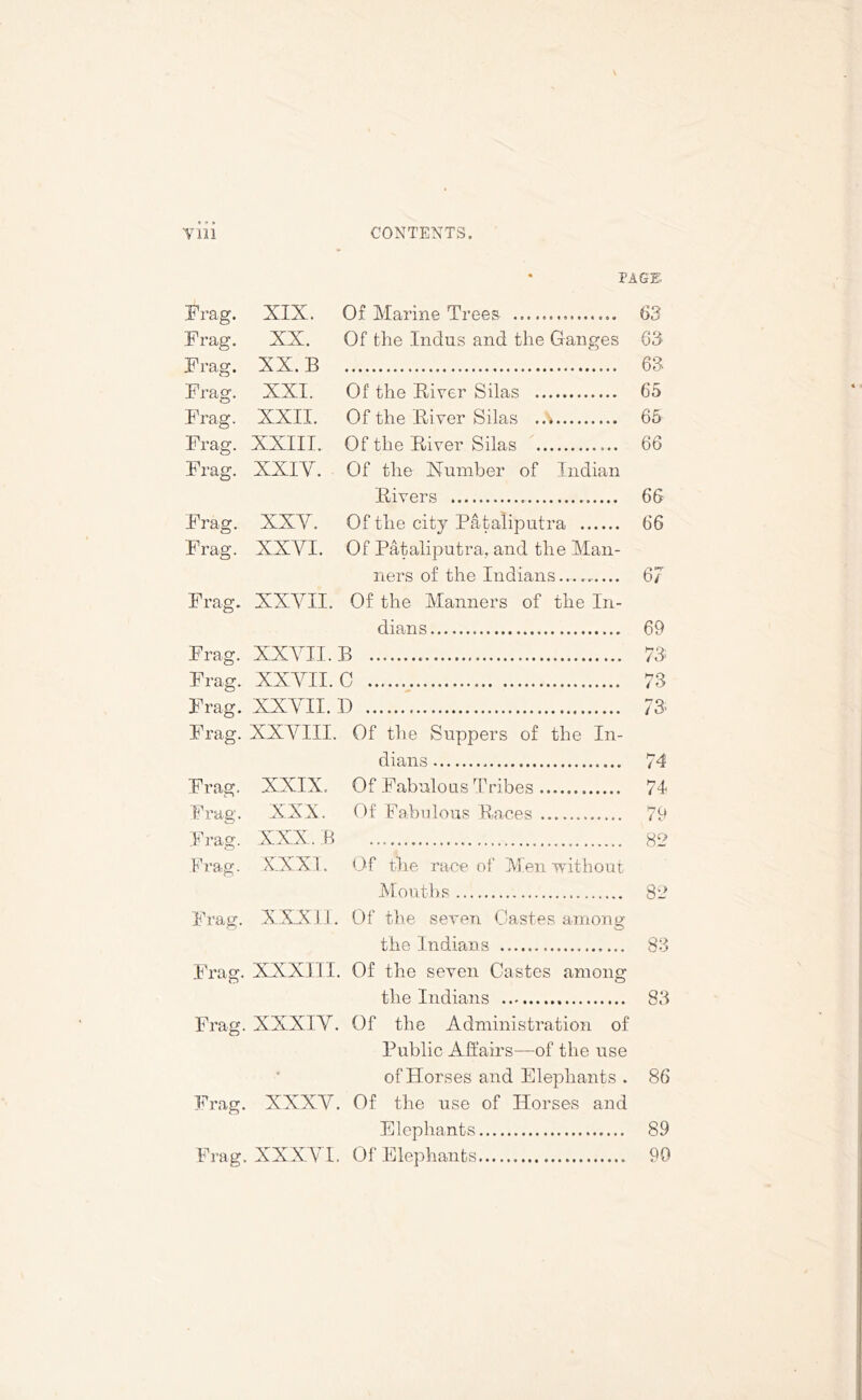* PAGE Frag. XIX. Of Marine Trees 63 Frag. XX. Of the Indus and the Ganges 63 Frag. XX. B 63- JL 1 Ctg . Frag. XXI. Of the River Silas 65 Frag. XXII. Of the River Silas 65 Frag. XXIII. Of the River Silas 66 Frag. XXIY. Of the Number of Indian Frag. Frag. Fivers 66 XXY. Of the city Pataliputra 66 XXYI. Of Pataliputra, and the Man- ners of the Indians 67 Frag. XXYII. Of the Manners of the In- dians 69 Frag. XXYII. B 73 Frag. XXYII. C 73 Frag. XXYII. D 73; Frag. XXYIII. Of the Suppers of the In- dians 74 Frag. Frag. Frag. Frag. Frag. Frag. Frag. Frag. Frag. XXIX. Of Fabulous Tribes 74 XXX. Of Fabulous Races 79 XXX. B XXXI. Of the race of Men without 82 Mouths 82 XXXII. Of the seven Castes among the Indians 83 XXXIII. Of the seven Castes among the Indians 83 XXXIY. Of the Administration of Public Affairs—of the use • of Horses and Elephants . 86 XXX Y. Of the use of Horses and Elephants 89 XXXYI. Of Elephants 99