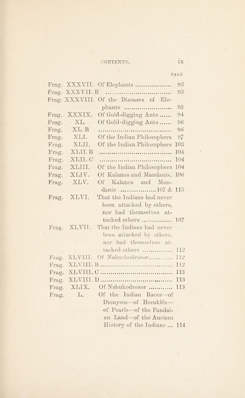 PAGE Frag. XXXVII. Of Elephants 93 Frag. XXXVII. B 93 Frag. XXXVIII. Of the Diseases of Ele- phants 93 Frag. XXXIX. Of Gold-digging Ants 94 Frag. XL. Of Gold-digging Ants 96 Frag. XL. B 96 Frag. XLI. Of the Indian Philosophers 97 Frag. XLII. Of the Indian Philosophers 103 Frag. XLII. B 104 Frag. XLII. C 104 Frag. XLIII. Of the Indian Philosophers 104 Frag. XLIV. Of Kalanos and Mandanis. 106 Frag. XLV. Of Kalanos and Man- danis 107 & 115 Frag. XLVI. That the Indians had never been attacked by others, nor had themselves at- tacked others 107 Frag’. XLVII. That the Indians had never been attacked by others, nor had themselves at- tacked others 112 Frag. XL VIII. Of Nabuchodrosor 112 Frag. XL V III. B 112 Frag. XL VIII. C 113 Frag. XLVIII. D 113 Frag. XLIX. Of Xabukodrosor 113 Frag. L. Of the Indian Races—of Dionysos—of Herakles— of Pearls—of the Pandai- an Land—of the Ancient History of the Indians ... 114