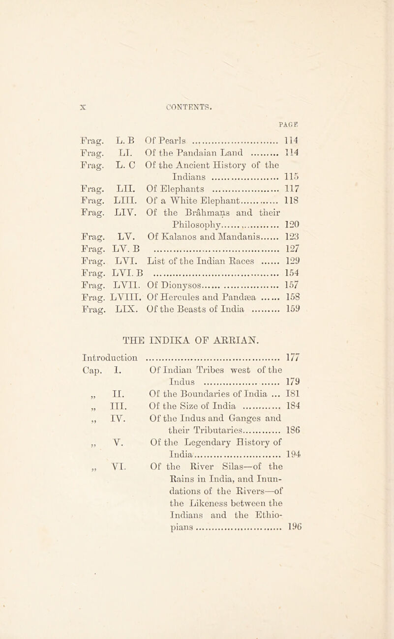 PAGE Frag. L. B Of Pearls 114 Frag. LI. Of the Pandaian Land 114 Frag. L. C Of the Ancient History of the Indians 115 Frag. LII. Of Elephants 117 Frag. LIII. Of a White Elephant 118 Frag. LIY. Of the Brahmans and their Philosophy 120 Frag. LY. Of Ivalanos and Mandanis 123 Frag. LY. B 127 Frag. LYI. List of the Indian Races 129 Frag. LYI. B 154 Frag. LYII. Of Dionysos 157 Frag. LYIII. Of Hercules and Panclma 158 Frag. LIX. Of the Beasts of India 159 THE INDIKA OF ARRIAH. Introduction 177 Cap. 1. Of Indian Tribes west of the Indus 179 „ II. Of the Boundaries of India ... 181 „ III. Of the Size of India 184 ,, IY. Of the Indus and Ganges and their Tributaries 186 „ Y. Of the Legendary History of India 194 „ YI. Of the River Silas—of the Rains in India, and Inun- dations of the Rivers—of the Likeness between the Indians and the Ethio- pians 196