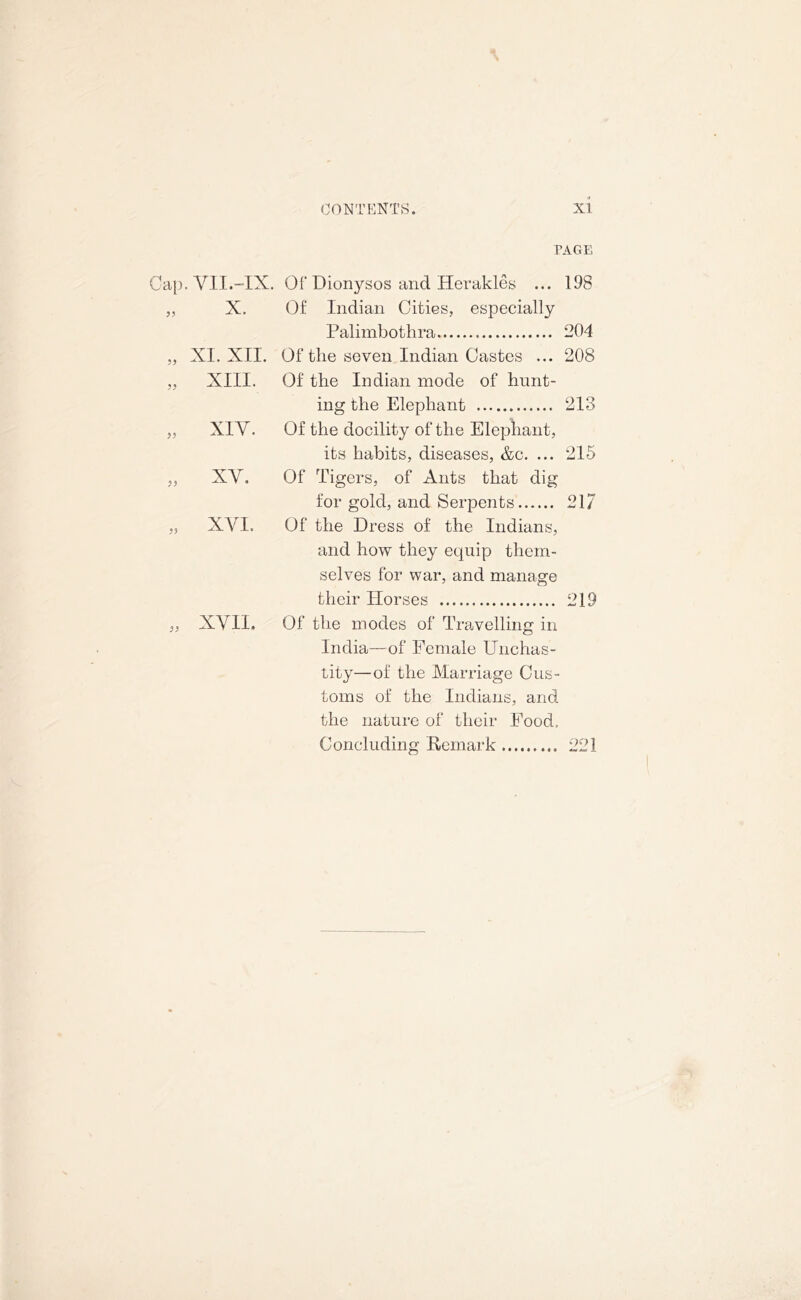 PAGE Cap. VII.-IX. Of Dionysos and Herakles ... 198 „ X. Of Indian Cities, especially Palimbothra 204 „ XI. XII. Of tlie seven Indian Castes ... 208 „ XIII. Of the Indian mode of hunt- „ XIV. ing the Elephant 213 Of the docility of the Elephant, its habits, diseases, &c. ... 215 „ xy. Of Tigers, of Ants that dig for gold, and Serpents 217 „ XYI. Of the Dress of the Indians, and how they equip them- selves for war, and manage their Horses 219 „ XYII. Of the modes of Travelling in India—of Female Unchas- tity—of the Marriage Cus- toms of the Indians, and the nature of their Food. Concluding Remark 221