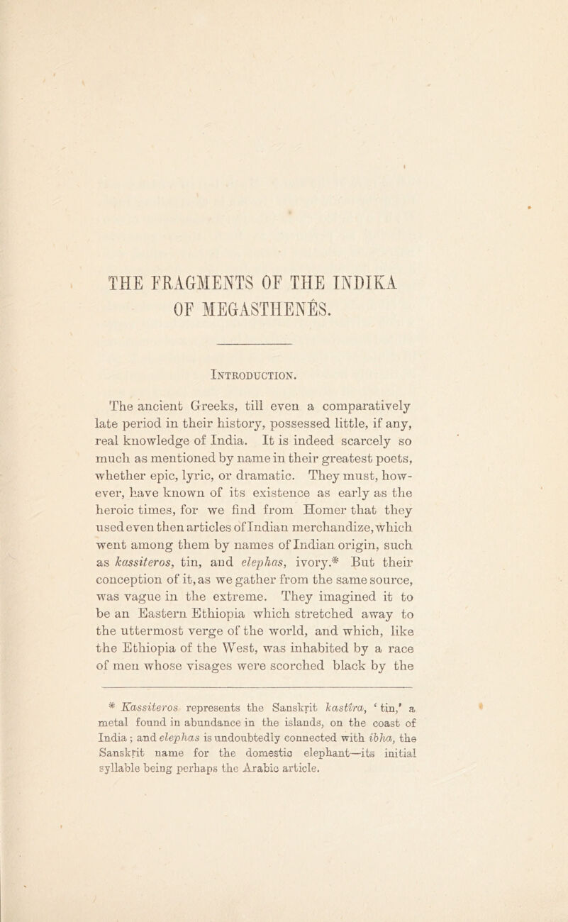 THE FRAGMENTS OF THE INDIKA OF MEGASTHENES. Introduction. The ancient Greeks, till even a comparatively late period in their history, possessed little, if any, real knowledge of India. It is indeed scarcely so much as mentioned by name in their greatest poets, whether epic, lyric, or dramatic. They must, how- ever, have known of its existence as early as the heroic times, for we find from Homer that they used even then articles of Indian merchandize, which went among them by names of Indian origin, such as Tcassiteros, tin, and elephas, ivory.* But their conception of it, as we gather from the same source, was vague in the extreme. They imagined it to be an Eastern Ethiopia which stretched away to the uttermost verge of the world, and which, like the Ethiopia of the West, was inhabited by a race of men whose visages were scorched black by the * Kassiteros represents the Sanskrit b astir a, ‘ tin/ a metal found in abundance in the islands, on the coast of India; and elephas is undoubtedly connected with ibha, the Sanskrit name for the domestic elephant—its initial syllable being perhaps the Arabic article.