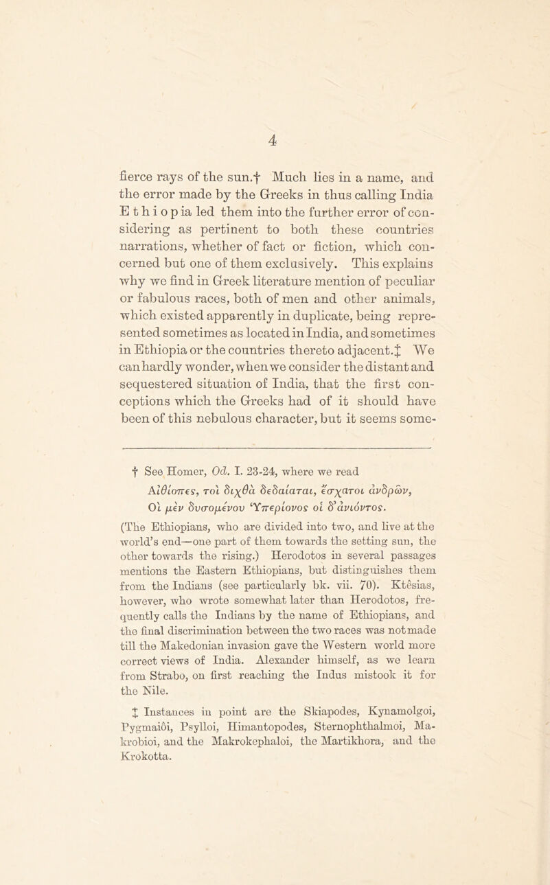 fierce rays of the sun.f Much lies in a name, and tlio error made by the Greeks in thus calling India E t h i o p ia led them into the further error of con- sidering as pertinent to both these countries narrations, whether of fact or fiction, which con- cerned but one of them exclusively. This explains why we find in Greek literature mention of peculiar or fabulous races, both of men and other animals, which existed apparently in duplicate, being repre- sented sometimes as located in India, and sometimes in Ethiopia or the countries thereto adjacent.J We can hardly wonder, when we consider the distant and sequestered situation of India, that the first con- ceptions which the Greeks had of it should have been of this nebulous character, but it seems some- f See Homer, Od. I. 23-24, where we read AldloTVts, to\ Styda dedaiarai, ecryaroc auSpcov, Oi pev dvcropevov ‘Ynepiovos ol ffaviovrog. (The Ethiopians, who are divided into two, and live at the world’s end—one part of them towards the setting sun, the other towards the rising.) Herodotos in several passages mentions the Eastern Ethiopians, but distinguishes them from the Indians (see particularly bk. vii. 70). Ktesias, however, who wrote somewhat later than Herodotos, fre- quently calls the Indians by the name of Ethiopians, and the final discrimination between the two races was not made till the Makedonian invasion gave the Western world more correct views of India. Alexander himself, as we learn from Strabo, on first reaching the Indus mistook it for the Nile. X Instances in point are the Skiapodes, Kynamolgoi, Pygmaioi, Psylloi, Himantopodes, Sternophthalmoi, Ma- krobioi, and the Makrokephaloi, the Martikhora, and the Krokotta.