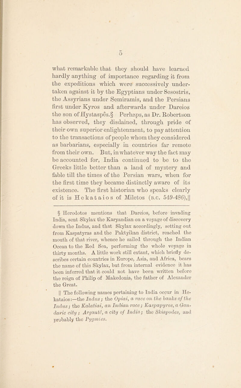 what remarkable that they should have learned V hardly anything of importance regarding it from the expeditions which were successively under- taken against it by the Egyptians under Sesostris, the Assyrians under Semiramis, and the Persians first under Kyros and afterwards under Dareios the son of Jffystaspes.§ Perhaps, as Dr. Robertson has observed, they disdained, through pride of their own superior enlightenment, to pay attention to the transactions of people whom they considered as barbarians, especially in countries far remote from their own. But, in whatever way the fact may be accounted for, India continued to be to the Greeks little better than a land of mystery and fable till the times of the Persian wars, when for the first time they became distinctly aware of its existence. The first historian who speaks clearly of it is Hekataios of Miletos (b.c. 549-486),|| § Herodotos mentions that Dareios, before invading India, sent Skylax the Karyandian on a voyage of discovery down the Indus, and that Skylax accordingly, setting out from Kaspatyras and the Paktyikan district, reached the mouth of that river, whence he sailed through the Indian Ocean to the Red Sea, performing the whole voyage in thirty months. A little work still extant, which briefly de- scribes certain countries in Europe, Asia, and Africa, bears the name of this Skylax, but from internal evidence it has been inferred that it could not have been written before the reign of Philip of Makedonia, the father of Alexander the Great. || The following names pertaining to India occur in He- kataios the Indus; the Opiai, a race on the hanks of the Indus; the Kalatiai, an Indian race; Kaspapyros, a Gan- daric city ; ArgantS, a city of India; the Skiapodes, and probably the Pygmies.