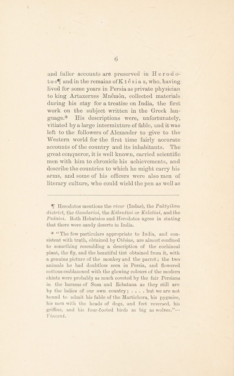 (5 and fuller accounts are preserved in Herodo- t o st and in the remains of K t e s i a s, who, having lived for some years in Persia as private physician to king Artaxerxes Mnemon, collected materials during his stay for a treatise on India, the first work on the subject written in the Greek lan- guage.* * His descriptions were, unfortunately, vitiated by a large intermixture of fable, and it was left to the followers of Alexander to give to the Western world for the first time fairly accurate accounts of the country and its inhabitants. The great conqueror, it is well known, carried scientific men with him to chronicle his achievements, and describe the countries to which he might carry his arms, and some of his officers were also men of literary culture, who could wield the pen as well as Herodotos mentions the river (Indus), the Paktyilian district, the Gandarioi, the Kalantiai or Kalatiai, and the Padaioi. Both Hekataios and Herodotos agree in stating that there were sandy deserts in India. * “ The few particulars appropriate to India, and con- sistent with truth, obtained by Ctesias, are almost confined to something resembling a description of the cochineal plant, the fly, and the beautiful tint obtained from it, with a genuine picture of the monkey and the parrot; the two animals he had doubtless seen in Persia, and flowered cottons emblazoned with the glowing colours of the modern chintz were probably as much coveted by the fair Persians in the harams of Susa and Ecbatana as they still are by the ladies of our own country; . . . . but we are not bound to admit his fable of the Martichora, his pygmies, his men with the heads of dogs, and feet reversed, his griffins, and his four-footed birds as big as wolves.”—• Vincent.