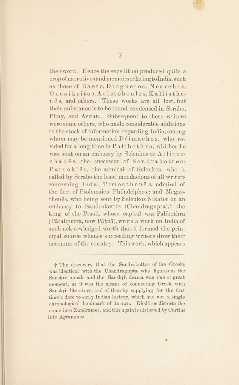 the sword. Hence the expedition produced quite a crop of narratives and memoirs relatingtolndia, such as those of Baeto, Diognetos, Kearchos, O n e s i k r i t o s, A r i s t o b o u 1 o s, K a 11 i s t h e- n e s, and others. These works are all lost, but their substance is to be found condensed in Strabo, Pliny, and Arrian. Subsequent to these writers were some others, who made considerable additions to the stock of information regarding India, among whom may be mentioned Deimachos, who re- sided for a long time inPalibot h r a, whither he was sent on an embassy by Seleukos to Allitro- chades, the successor of Sandrakottos; Patrokles, the admiral of Seleukos, who is called by Strabo the least mendacious of all writers concerning India; Timosthenes, admiral of the fleet of Ptolemaios Philadelphos ; and Megas- thenes, who being sent by Seleukos Nikator on an embassy to Sandrakottos (Chandragupta),f the king of the Prasii, whose capital was Palibothra (Pataliputra, now Patna), wrote a work on India of such acknowledged worth that it formed the prin- cipal source whence succeeding writers drew their accounts of the country. This work, which appears f The discovery that the Sandrokottos of the Greeks was identical with the Chandragupta who figures in the Sanskrit annals and the Sanskrit drama was one of great moment, as it was the means of connecting Greek with Sanskrit literature, and of thereby supplying for the first time a date to early Indian history, which had not a single chronological landmai'k of its own. Diodoros distorts the name into Xandrames, and this again is distorted by Curtius into Agrammes. 9