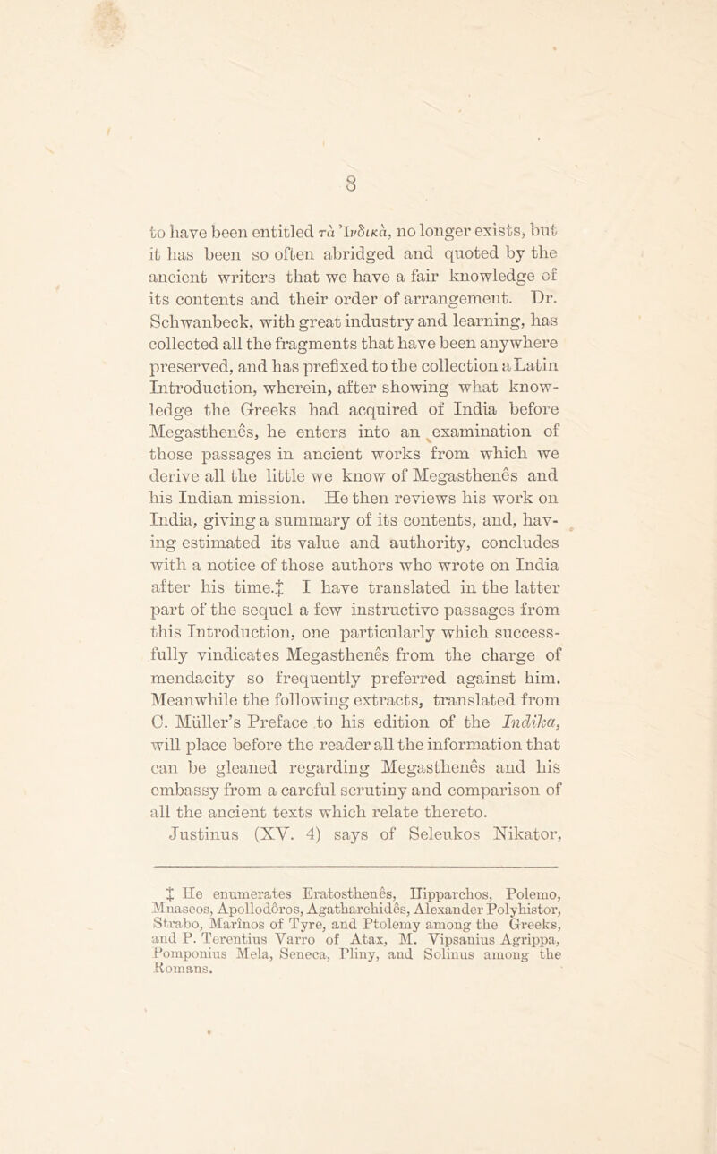 3 to have been entitled ra 'IvSlkci, no longer exists, but it lias been so often abridged and quoted by the ancient writers that we have a fair knowledge or its contents and their order of arrangement. Dr. Schwanbeck, with great industry and learning, has collected all the fragments that have been anywhere preserved, and has prefixed to the collection a Latin Introduction, wherein, after showing what know- ledge the Greeks had acquired of India before Megasthenes, he enters into an examination of those passages in ancient works from which we derive all the little we know of Megasthenes and his Indian mission. He then reviews his work on India, giving a summary of its contents, and, hav- ing estimated its value and authority, concludes with a notice of those authors who wrote on India after his time.J I have translated in the latter part of the sequel a few instructive passages from this Introduction, one particularly which success- fully vindicates Megasthenes from the charge of mendacity so frequently preferred against him. Meanwhile the following extracts, translated from 0. Muller’s Preface to his edition of the Indiha, will place before the reader all the information that can be gleaned regarding Megasthenes and his embassy from a careful scrutiny and comparison of all the ancient texts which relate thereto. Justinus (XV. 4) says of Seleukos Nikator, X He enumerates Eratosthenes, Hipparchos, Polemo, Mnaseos, Apolloddros, Agatharchides, Alexander Polyhistor, Strabo, Marinos of Tyre, and Ptolemy among the Greeks, and P. Terentius Varro of Atax, M. Vipsanius Agrippa, Pomponius Mela, Seneca, Pliny, and Solinus among the Romans.