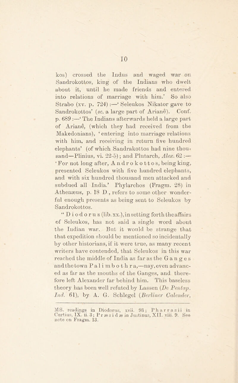 kos) crossed the Indus and waged war on Sandrokottos, king of the Indians who dwelt about it, until he made friends and entered into relations of marriage with him.’ So also Strabo (xv. p. 724) :—‘ Seleukos Nikator gave to Sandrokottos’ (sc. a large part of Ariane). Conf. p. 689 :—‘ The Indians afterwards held a large part of Ariane, (which they had received from the Makedonians), ‘ entering into marriage relations with him, and receiving in return five hundred, elephants’ (of which Sandrakottos had nine thou* sand—Plinius, vi. 22-5); and Plutarch, Alex. 62 • ‘ For not long after, A n d r o k o 11 o s, being king, presented Seleukos with five hundred elephants, and with six hundred thousand men attacked and subdued all India.’ Pliylarchos (Fragm. 28) in Athenaeus, p. 18 D , refers to some other wonder- ful enough presents as being sent to Seleukos by Sandrokottos. “Diodorus (lib. xx.), in setting forth the affairs of Seleukos, has not said a single word about the Indian war. But it would be strange that that expedition should be mentioned so incidentally by other historians, if it were true, as many recent writers have contended, that Seleukos in this war reached the middle of India as far as the Ganges and the town Palimbo thr a,—nay, even advanc- ed as far as the mouths of the Ganges, and there- fore left Alexander far behind him. This baseless theory has been well refuted by Lassen (De Pentap. Lid. 61), by A. G. Scblegel (Berliner Calender, MS. readings in Diodorus, xvii. 93; Pharrasii in Curtius, IX. ii. 3; P r se s i d se in Justinus, XII. viii. 9. See note on Fragm. 13.