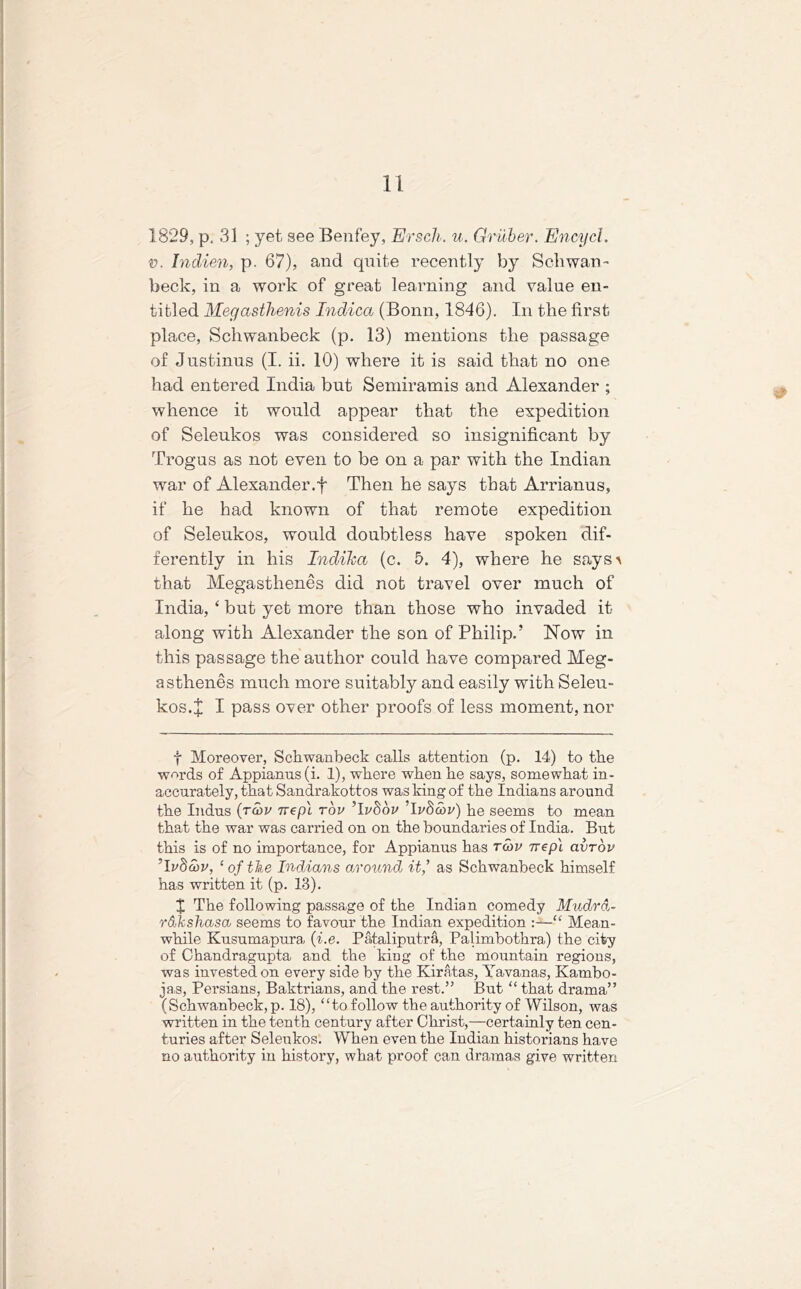 1829, p. 31 ; yet see Benfey, Ersch. u. Gruber. Encycl. v. Indien, p. 67), and quite recently by Sell wan™ beck, in a work of great learning and value en- titled Megasthenis Indica (Bonn, 1846). In the first place, Schwanbeck (p. 13) mentions the passage of Justinus (I. ii. 10) where it is said that no one had entered India but Semiramis and Alexander ; whence it would appear that the expedition of Seleukos was considered so insignificant by Trogus as not even to be on a par with the Indian war of Alexander.f Then he says that Arrianus, if he had known of that remote expedition of Seleukos, would doubtless have spoken dif- ferently in his Indiha (c. 5. 4), where he says > that Megasthenes did not travel over much of India, ‘ but yet more than those who invaded it along with Alexander the son of Philip.’ Now in this passage the author could have compared Meg- asthenes much more suitably and easily with Seleu- kos. X I pass over other proofs of less moment, nor f Moreover, Schwanbeck calls attention (p. 14) to the words of Appianus(i. 1), where when he says, somewhat in- accurately, that Sandrakottos was king of the Indians around the Indus (ram nepl rbv Tvhbv Ti/Sorn) he seems to mean that the war was carried on on the boundaries of India. But this is of no importance, for Appianus has rwv ivep'i avrov 'Ivboiv, £ of the Indians around it,’ as Schwanbeck himself has written it (p. 13). X The following passage of the Indian comedy Mudrd- rdkshasa seems to favour the Indian expedition “ Mean- while Kusumapura (i.e. Pataliputra, Palimbothra) the city of Chandragupta and the king of the mountain regions, was invested on every side by the Kiratas, Yavanas, Kambo- ja,s, Persians, Baktrians, and the rest.” But “ that drama” (Schwanbeck, p. 18), “to follow the authority of Wilson, was written in the tenth century after Christ,—certainly ten cen- turies after Seleukos. When even the Indian historians have no authority in history, what proof can dramas give written