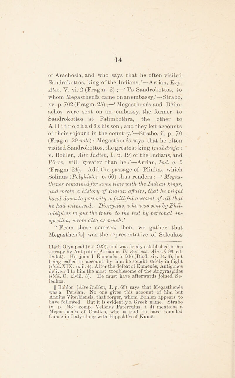 * of Arachosia, and who says that he often visited Sandrakottos, king of the Indians, ’—Arrian, Exp. Alex. Y. vi. 2 (Fragm. 2) ;—-‘To Sandrokottos, to whom Megastlienes came on an embassy,’—Strabo, xv. p. 702 (Fragm. 25);—‘ Megastlienes and Deim- achos were sent on an embassy, the former to Sandrokottos at Palimbothra, the other to Allitrochades his son ; and they left accounts of their sojourn in the country,’—Strabo, ii. p, 70 (Fragm. 29 note); Megastlienes says that he often visited Sandrokottos, the greatest king (maharaja : v, Bohlen, Alte Indien, I. p. 19) of the Indians, and Poros, still greater than he :’—Arrian, Ind. c. 5 (Fragm. 24). Add the passage of Plinius, which Solinus (Polyhistor. c. 60) thus renders :—c Megas- thenes remained for some time with the Indian kings, and wrote a history of Indian affairs, that he might hand down to posterity a faithful account of all that he had ivitnessed. Dionysius, who was sent by Phil- adelphus to put the truth to the test by personal in- spection, ivrote also as much. ’ “ From these sources, then, we gather that Megastlienes 11 was the representative of Seleukos 114th Olympiad (b.C. 323), and was firmly established in his satrapy by Antipater (Arrianus, De Success. Alex. § 86, ed. Didot). He joined Eumenes in 316 (Diod. six. 14. 6), but being called to account by him he sought safety in flight {ibid. XIX. xxiii. 4). After the defeat of Eumenes, Antigonos delivered to him the most troublesome of the Argyraspides (ibid. C. xlviii. 3). He must have afterwards joined Se- leukos. || Bohlen (Alte Indien, I. p. 68) says that Megastlienes was a Persian. No one gives this account of him but Annius Yiterbiensis, that forger, whom Bohlen appears to have followed. But it is evidently a Greek name. Strabo (v. p. 243; comp. Velleius Paterculus, i. 4) mentions a Megastlienes of Clialkis, who is said to have founded Cumae in Italy along with Hippokles of Kume.