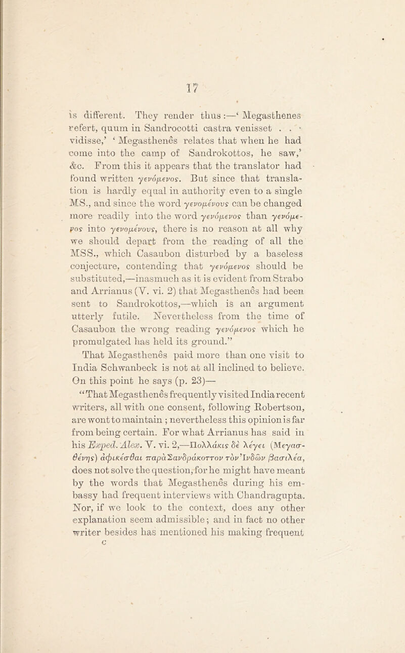 1? is different. They render thus ‘ Megasthenes refert, quum in Sandrocotti castra venisset . . - vidisse,’ ‘ Megasthenes relates that when he had come into the camp of Sandrokottos, he saw/ &c. From this it appears that the translator had found written yevopevos. But since that transla- tion is hardly equal in authority even to a single MS., and since the word yevopevovs can be changed more readily into the word yevopevos than yevope- pos into yevopevovs, there is no reason at all why we should depart from the reading of all the MSS., which Casaubon disturbed by a baseless conjecture, contending that yevopevos should be substituted,—inasmuch as it is evident from Strabo and Arrianus (Y. vi. 2) that Megasthenes had been sent to Sandrokottos,—which is an argument utterly futile. Nevertheless from the time of Casaubon the wrong reading yevopevos which he promulgated has held its ground.” That Megasthenes paid more than one visit to India Schwanbeck is not at all inclined to believe. On this point he says (p. 23)— “ That Megasthenes frequently visited India recent writers, all with one consent, following Robertson, are wont to maintain ; nevertheless this opinionisfar from being certain. For what Arrianus has said in his HJxped. Alex. Y. vi. 2,—IloXXd/«s‘ §e \eyei (Meyacr- devr/s) d(j)Lfze(rdcu Tvapd^avhpaKOTrov rdv’lvdcov fiacrikea, does not solve the question, for he might have meant by the words that Megasthenes during his em- bassy had frequent interviews with Chandragupta. Nor, if we look to the context, does any other explanation seem admissible; and in fact no other writer besides has mentioned his making frequent c