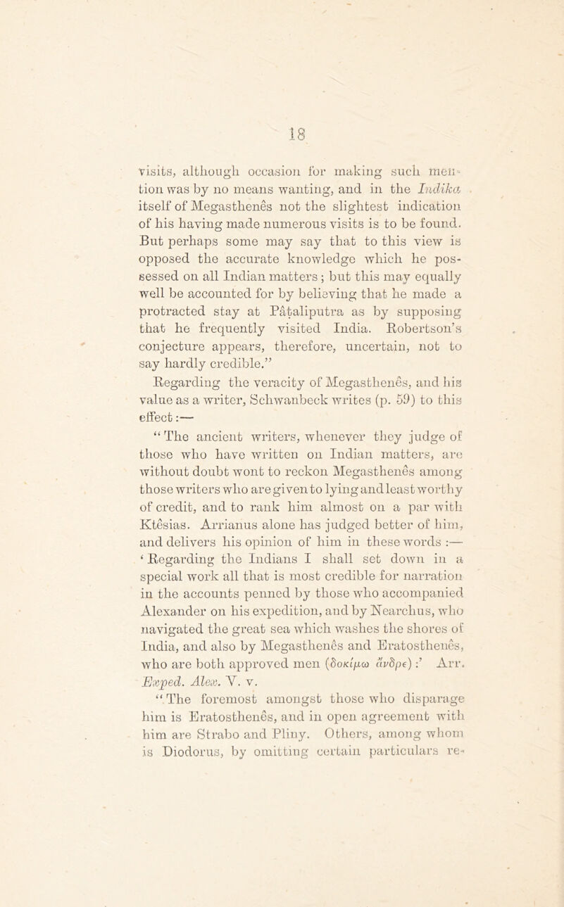 visits, although occasion for making such men tion was by no means wanting, and in the Indiha itself of Megastlienes not the slightest indication of his having made numerous visits is to be found. But perhaps some may say that to this view is opposed the accurate knowledge which he pos- sessed on all Indian matters ; but this may equally well be accounted for by believing that he made a protracted stay at Pataliputra as by supposing that he frequently visited India. Robertson’s conjecture appears, therefore, uncertain, not to say hardly credible.” Regarding the veracity of Megastlienes, and his value as a writer, Schwanbeck writes (p. 59) to this effect:— “ The ancient writers, whenever they judge of those who have written on Indian matters, are without doubt wont to reckon Megasthenes among those writers who are given to lying and least worthy of credit, and to rank him almost on a par with Ktesias. Arrianus alone has judged better of him, and delivers his opinion of him in these words :— 4 Regarding the Indians I shall set down in a special work all that is most credible for narration in the accounts penned by those who accompanied Alexander on his expedition, and by Hearchus, who navigated the great sea which washes the shores of India, and also by Megastlienes and Eratosthenes, who are both approved men (doKipco avdpe)Arr. Exped. Alex. Y. v. “ The foremost amongst those who disparage him is Eratosthenes, and in open agreement with him are Strabo and Pliny. Others, among whom is Diodorus, by omitting certain particulars re«