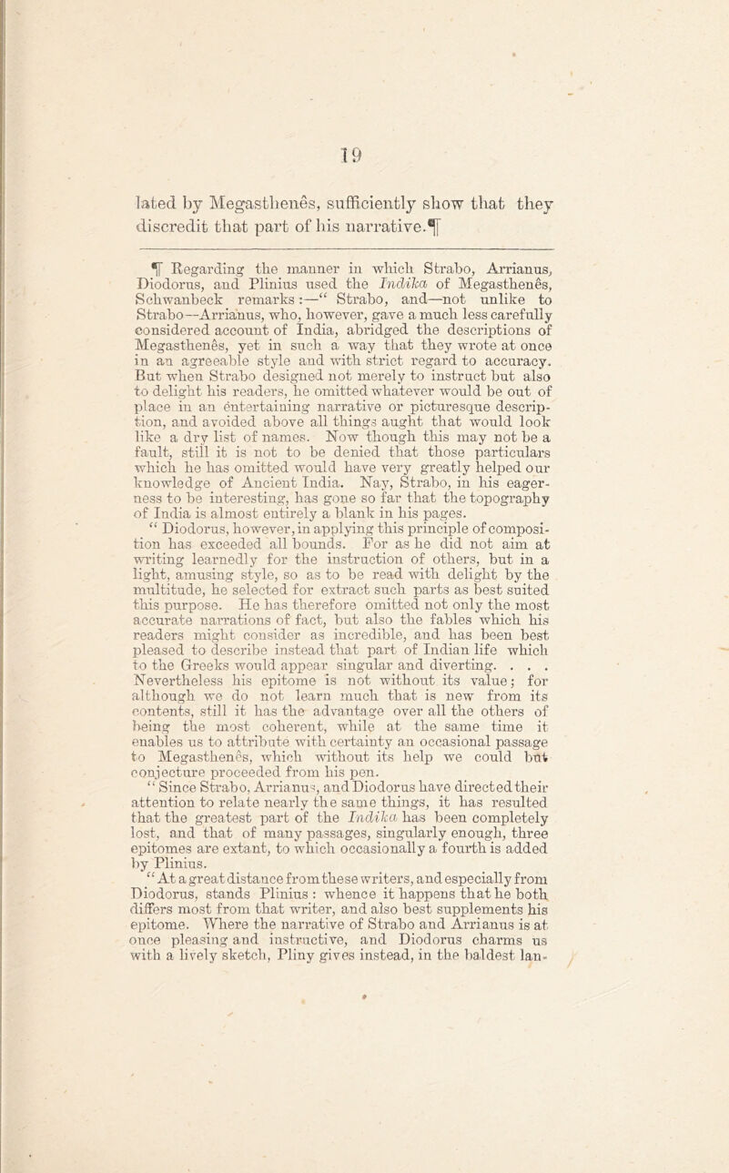 la ted by Megasthenes, sufficiently show that they discredit that part of his narrative.^] Regarding the manner in which Strabo, Arrianus, Diodorus, and Plinius used the IndiTca of Megasthenes, Schwanbeck remarks :—“ Strabo, and—not unlike to Strabo—Arrianus, who, however, gave a much less carefully considered account of India, abridged the descriptions of Megasthenes, yet in such a way that they wrote at once in an agreeable style and with strict regard to accuracy. But when Strabo designed not merely to instruct but also to delight his readers, he omitted whatever would be out of place in an entertaining narrative or picturesque descrip- tion, and avoided above all things aught that would look like a dry list of names. Now though this may not be a fault, still it is not to be denied that those particulars which he has omitted would have very greatly helped our knowledge of Ancient India. Nay, Strabo, in his eager- ness to be interesting, has gone so far that the topography of India is almost entirely a blank in his pages. “ Diodorus, however, in applying this principle of composi- tion has exceeded all bounds. For as he did not aim at writing learnedly for the instruction of others, but in a light, amusing style, so as to be read with delight by the multitude, he selected for extract such parts as best suited this purpose. He has therefore omitted not only the most accurate narrations of fact, but also the fables which his readers might consider as incredible, and has been best pleased to describe instead that part of Indian life which to the Greeks would appear singular and diverting. . . . Nevertheless his epitome is not without its value; for although we do not learn much that is new from its contents, still it has the advantage over all the others of being the most coherent, while at the same time it enables us to attribute with certainty an occasional passage to Megasthenes, which without its help we could but conjecture proceeded from his pen. “ Since Strabo, Arrianus, and Diodorus have directed their attention to relate nearly the same things, it has resulted that the greatest part of the Indiha has been completely lost, and that of many passages, singularly enough, three epitomes are extant, to which occasionally a fourth is added by Plinius. “ At a great distance from these writers, and especially from Diodorus, stands Plinius: whence it happens that he both differs most from that writer, and also best supplements his epitome. Where the narrative of Strabo and Arrianus is at once pleasing and instructive, and Diodorus charms us with a lively sketch, Pliny gives instead, in the baldest lan-