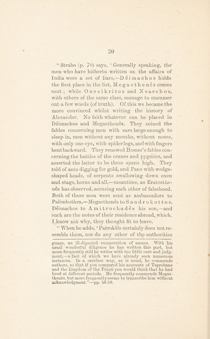 “Strabo (p. 70) says, ‘Generally speaking, the men who have hitherto written on the affairs of India were a set of liars,—D eimachos holds the first place in the list, Megasthenes comes next ; while Onesikritos and JST earchos, with others of the same class, manage to stammer out a few words (of truth). Of this we became the more convinced whilst writing the history of Alexander. Ho faith whatever can be placed in Deimachos and Megasthenes. They coined the fables concerning men with ears large enough to sleep in, men without any mouths, without noses, with only one eye, with spider legs, and with fingers bent backward. They renewed Homer’s fables con- cerning the battles of the cranes and pygmies, and asserted the latter to be three spans high. They told of ants digging for gold, and Pans with wedge- shaped heads, of serpents swallowing down oxen and stags, horns and all,—meantime, as Eratosthe- nes has observed, accusing each other of falsehood. Both of these men were sent as ambassadors to Palimbothra,—Megasthenes toSandrokottos, Deimachos to Amit roc hades his son,—and such are the notes of their residence abroad, which, I know not why, they thought fit to leave. “ When he adds, ‘Patrokles certainly does not re- semble them, nor do any other of the authorities guage, an ill-digested enumeration of names. With his usual wonderful diligence he has written this part, hut more frequently still he writes with too little care and judg- ment,—a fact of which we have already seen numerous instances. In a careless way, as is usual, he commends authors, so that if you compared his accounts of Taprobane and the kingdom of the Prasii you would think that he had lived at different periods. He frequently commends Megas- thenes, but more frequently seems to transcribe him without acknowledgment.”-—pp. 56-58,