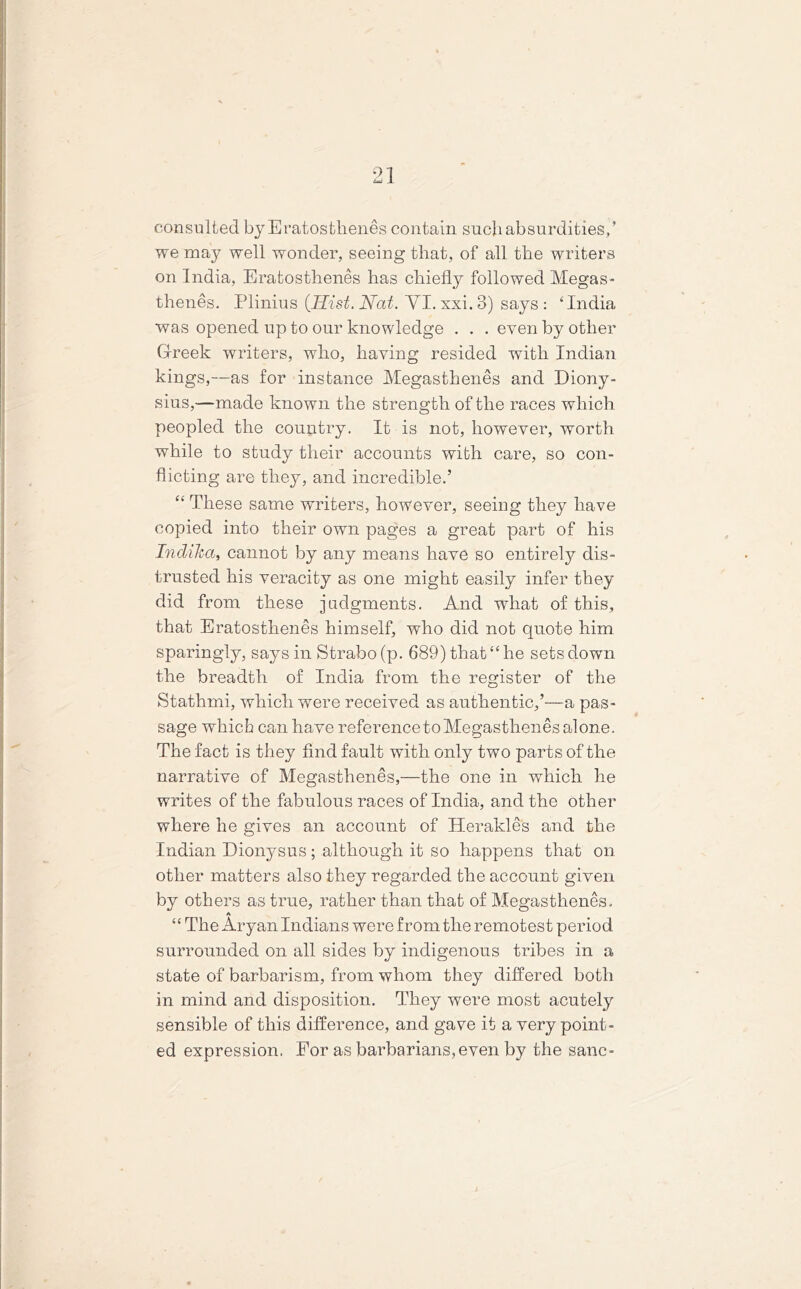 01 i*d X consulted by Eratosthenes contain such absurdities/ we may well wonder, seeing that, of all the writers on India, Eratosthenes has chiefly followed Megas- thenes. Plinius {Hist. Nat. YI. xxi. 3) says : ‘India was opened up to our knowledge . . . even by other Greek writers, wlio, having resided with Indian kings,—as for instance Megasthenes and Diony- sius,—made known the strength of the races which peopled the country. It is not, however, worth while to study their accounts with care, so con- flicting are they, and incredible.’ “ These same writers, however, seeing they have copied into their own pages a great part of his IndiJca, cannot by any means have so entirely dis- trusted his veracity as one might easily infer they did from these judgments. And what of this, that Eratosthenes himself, who did not quote him sparingly, says in Strabo (p. 689) that “ he sets down the breadth of India from the register of the Stathmi, which were received as authentic,’—a pas- sage which can have referenceto Megasthenes alone. The fact is they find fault with only two parts of the narrative of Megasthenes,—the one in which he writes of the fabulous races of India, and the other where he gives an account of Herakles and the Indian Dionysus; although it so happens that on other matters also they regarded the account given by others as true, rather than that of Megasthenes. A “ The Aryan Indians were from the remotest period surrounded on all sides by indigenous tribes in a state of barbarism, from whom they differed both in mind and disposition. They were most acutely sensible of this difference, and gave it a very point- ed expression. For as barbarians, even by the sane- /
