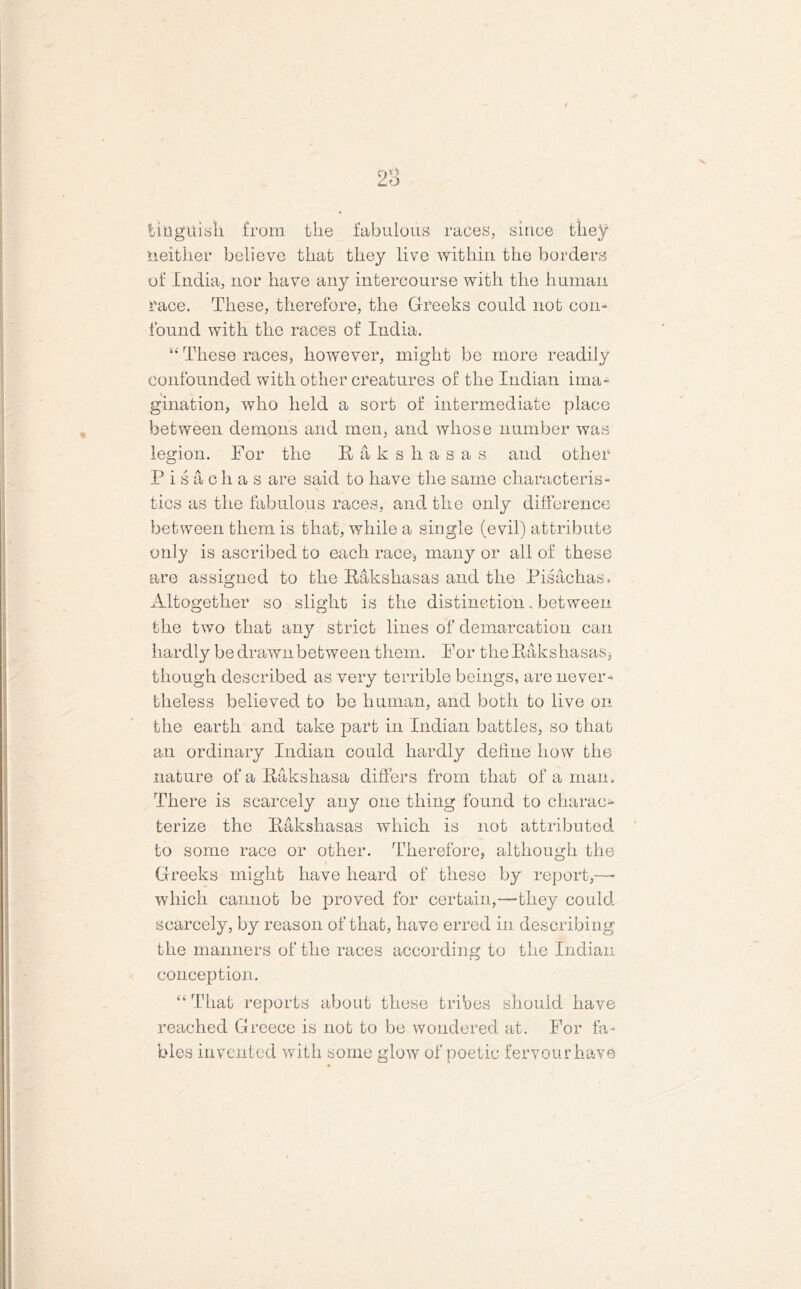 2a ting'ttish from the fabulous races, since they neither believe that they live within the borders of India, nor have any intercourse with the human race. These, therefore, the Greeks could not con- found with the races of India. “ These races, however, might be more readily confounded with other creatures of the Indian ima- gination, who held a sort of intermediate place between demons and men, and whose number was legion. For the Raksliasas and other Pisachas are said to have the same characteris- tics as the fabulous races, and the only difference between them is that, while a single (evil) attribute only is ascribed to each race, many or all of these are assigned to the Raksliasas and the Pisachas. Altogether so slight is the distinction „ between the two that any strict lines of demarcation can hardly be drawn between them. For theRakshasas, though described as very terrible beings, are never- theless believed to be human, and both to live on the earth and take part in Indian battles, so that an ordinary Indian could hardly define how the nature of a Rakshasa differs from that of a man. There is scarcely any one thing found to charac- terize the Raksliasas which is not attributed to some race or other. Therefore, although the Greeks might have heard of these by report,—- which cannot be proved for certain,—they could scarcely, by reason of that, have erred in describing the manners of the races according to the Indian conception. “ That reports about these tribes should have reached Greece is not to be wondered at. For fa- bles invented with some glow of poetic fervourhave