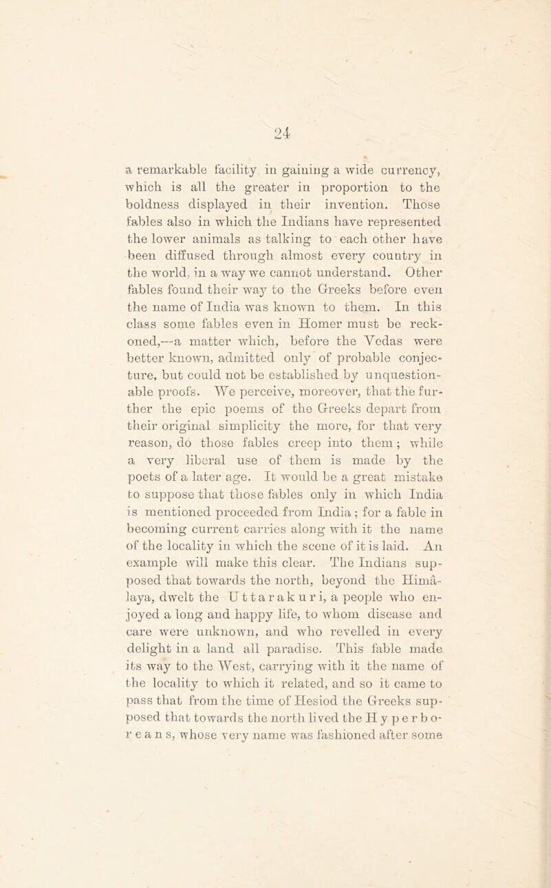 which is all the greater in proportion to the boldness displayed in their invention. Those tables also in which the Indians have represented the lower animals as talking to each other have been diffused through almost every country in the world,, in a way we cannot understand. Other fables found their way to the Greeks before even the name of India was known to them. In this class some fables even in Homer must be reck- oned,—a matter which, before the Yedas were better known, admitted only of probable conjec- ture, but could not be established by unquestion- able proofs. We perceive, moreover, that the fur- ther the epic poems of the Greeks depart from their original simplicity the more, for that very reason, do those fables creep into them; while a very liberal use of them is made by the poets of a later age. It would be a great mistake to suppose that those fables only in which India is mentioned proceeded from India ; for a fable in becoming current carries along with it the name of the locality in which the scene of it is laid. An example will make this clear. The Indians sup- posed that towards the north, beyond the Hima- laya, dwelt the Uttarakuri, a people who en- joyed a long and happy life, to whom disease and care were unknown, and who revelled in every delight in a land all paradise. This fable made its way to the West, carrying with it the name of the locality to which it related, and so it came to pass that from the time of Hesiod the Greeks sup- posed that towards the north lived the Hyperbo- rean s, whose very name was fashioned after some