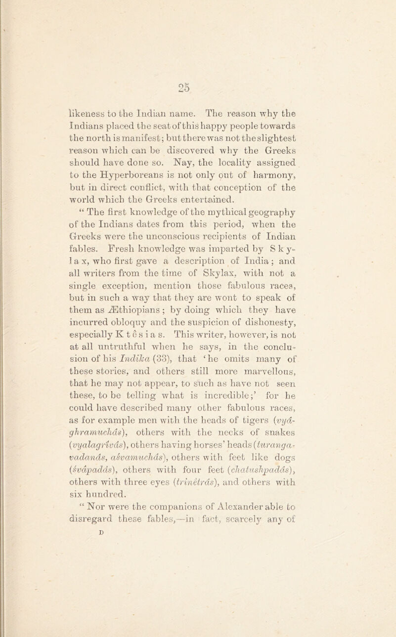 likeness to the Indian name. The reason why the Indians placed the seat of this happy people towards the north is manifest; but there was not the slightest reason which can be discovered why the Greeks should have done so. Nay, the locality assigned to the Hyperboreans is not only out of harmony, but in direct conflict, with that conception of the world which the Greeks entertained. “ The first knowledge of the mythical geography of the Indians dates from this period, when the Greeks were the unconscious recipients of Indian fables. Fresh knowledge was imparted by S k y= 1 a x, who first gave a description of India ; and all writers from the time of Skylax, with not a single exception, mention those fabulous races, but in such a way that they are wont to speak of them as ^Ethiopians ; by doing which they have incurred obloquy and the suspicion of dishonesty, especially K t e s i a s. This writer, however, is not at all untruthful when he says, in the conclu- sion of his Indiha (33), that ‘he omits many of these stories, and others still more marvellous, that he may not appear, to such as have not seen these, to be telling what is incredible;’ for he could have described many other fabulous races, as for example men with the heads of tigers (vyd- ghramuchds), others with the necks of snakes (vyalagrivds), others having horses’ heads (turanga- vadcinds, asvamuchds), others with feet like dogs (Svdpadas), others with four feet {cliahislipadds), others with three eyes (trinetrds), and others with six hundred. “ Nor were the companions of Alexander able to disregard these fables,—in fact, scarcely any of n