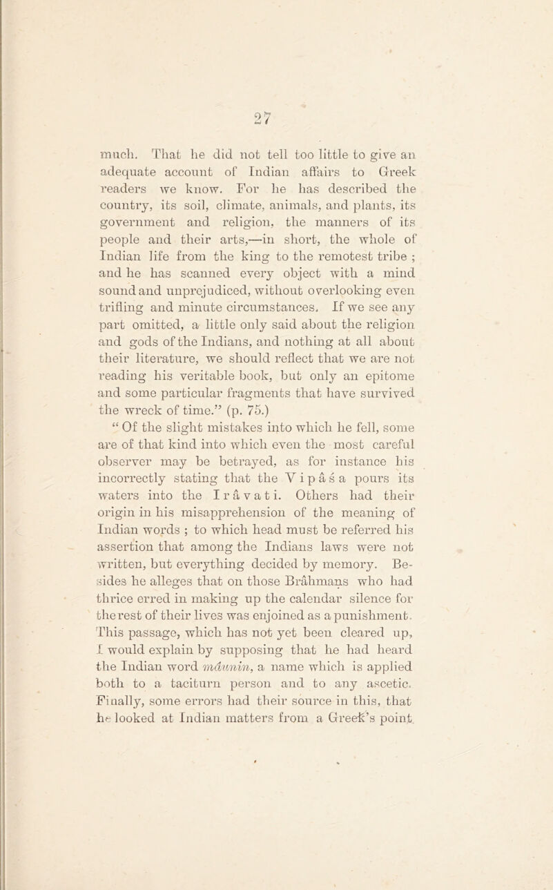much. That he did not tell too little to give an adequate account of Indian affairs to Greek readers we know. For he has described the country, its soil, climate, animals, and plants, its government and religion, the manners of its people and their arts,—in short, the whole of Indian life from the king to the remotest tribe ; and he has scanned every object with a mind sound and unprejudiced, without overlooking even trifling and minute circumstances. If we see any part omitted, a little only said about the religion and gods of the Indians, and nothing at all about their literature, we should reflect that we are not reading his veritable book, but only an epitome and some particular fragments that have survived the wreck of time.” (p. 75.) “ Of the slight mistakes into which he fell, some are of that kind into which even the most careful observer may be betrayed, as for instance his incorrectly stating that the Yipas a pours its waters into the I r a v a t i. Others had their origin in his misapprehension of the meaning of Indian words ; to which head must be referred his assertion that among the Indians laws were not written, but everything decided by memory. Be- sides he alleges that on those Brahmans who had thrice erred in making up the calendar silence for the rest of their lives was enjoined as a punishment. This passage, which has not yet been cleared up, I would explain by supposing that he had heard the Indian word mdunin, a name which is applied both to a taciturn person and to any ascetic. Finally, some errors had their source in this, that lm looked at Indian matters from a Greek’s point