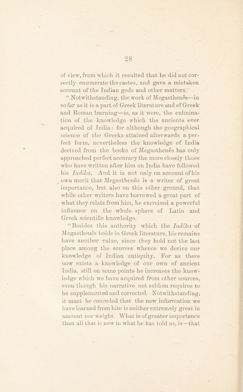 of view, from winch it resulted that lie did not cor- rectly enumerate the castes, and gave a mistaken account of the Indian gods and other matters. “Notwithstanding, the work of Megasthenes—in so far as it is a part of Greek literature and of Greek and Roman learning—is, as it were, the culmina- tion of the knowledge which the ancients ever acquired of India: for although the geographical science of the Greeks attained afterwards a per- fect form, nevertheless the knowledge of India derived from the books of Megasthenes has only approached perfect accuracy the more closely those who have written after him on India have followed his Indiha. And it is not only on account of his own merit that Megasthenes is a writer of great importance, but also on this other ground, that while other writers have borrowed a great part of what they relate from him, he exercised a powerful influence on the whole sphere of Latin and Greek scientific knowledge. “ Besides this authority which the Indiha of Megasthenes holds in Greek literature, his remains have another value, since they hold not the last place among the sources whence we derive our knowledge of Indian antiquity. For as there now exists a knowledge of our own of ancient India, still on some points he increases the know- ledge which we have acquired from other sources, even though his narrative not seldom requires to be supplemented and corrected. Notwithstanding, it must be conceded that the new information we have learned from him is neither extremely great in amount nor weight. What is of greater importance than all that is new in what he has told us, is—that