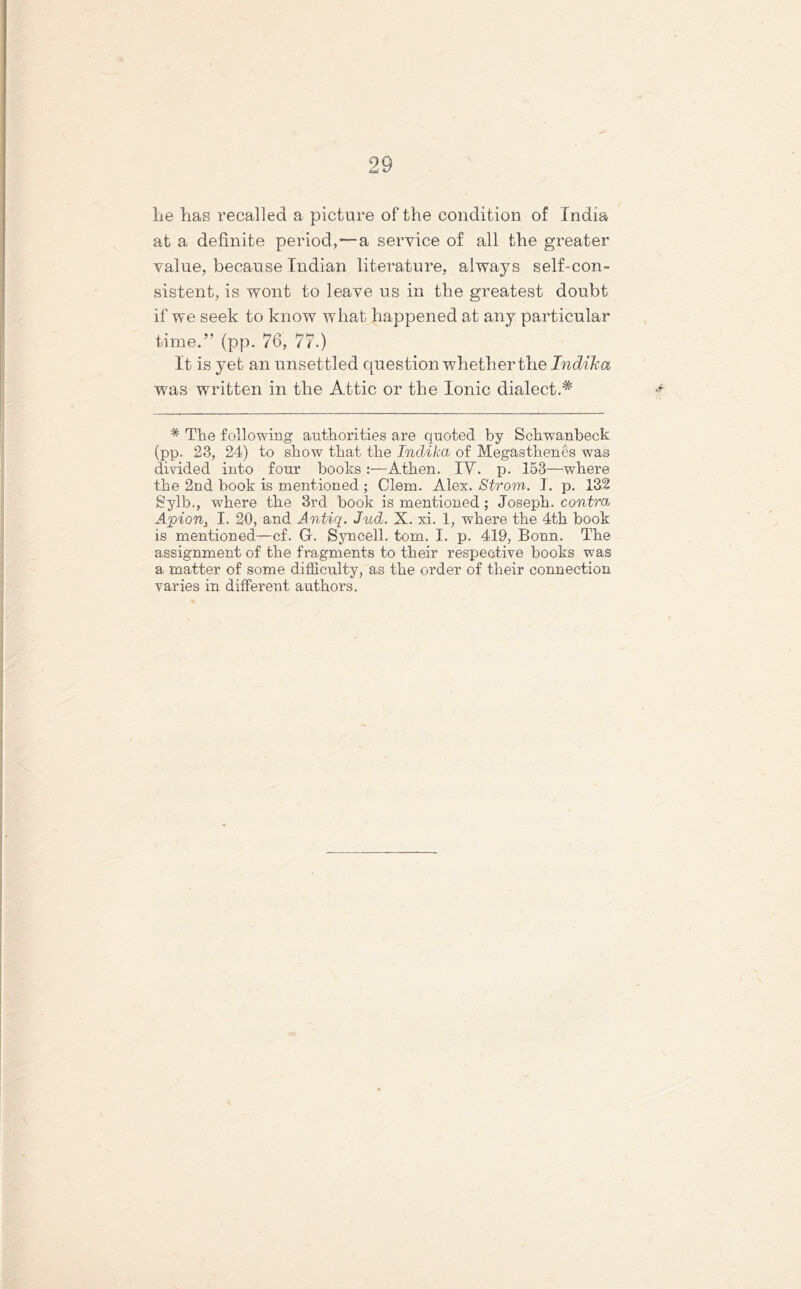 he has recalled a picture of the condition of India at a definite period,—a service of all the greater value, because Indian literature, always self-con- sistent, is wont to leave us in the greatest doubt if we seek to know what happened at any particular time.” (pp. 76, 77.) It is yet an unset tled question whether the Indika was written in the Attic or the Ionic dialect.* * The following authorities are quoted by Schwanbeck (pp. 23, 24) to show that the Indika of Megasthenes was divided into four books :—Athen. IV. p. 153—where the 2nd book is mentioned ; Clem. Alex. Strom. I. p. 132 Sylb., where the 3rd book is mentioned; Joseph, contra, Ajoion, I. 20, and Antiq. Jud. X. xi. 1, where the 4th book is mentioned—cf. G. Syncell. tom. I. p. 419, Bonn. The assignment of the fragments to their respective books was a matter of some difficulty, as the order of their connection varies in different authors.