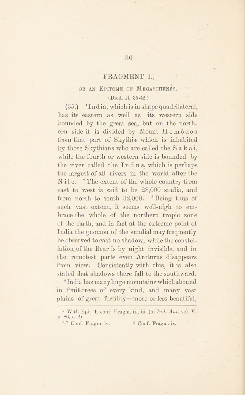 FRAGMENT I., Jtl or an Epitome of Megasthenes. (Diod. II. 35-42.) (35.) 1 In dia, which is in shape quadrilateral, has its eastern as well as its western side bounded by the great sea, but on the north- ern side it is divided by Mount Hemodos from that part of Skythia which is inhabited by those Skythians wdio are called the Sakai, while the fourth or western side is bounded by the river called the I n d u s, which is perhaps the largest of all rivers in the world after the Nile. 2 The extent of the whole country from east to west is said to be 28,000 stadia, and from north to south 32,000. 'Being thus of such vast extent, it seems well-nigh to em- brace the whole of the northern tropic zone of the earth, and in fact at the extreme point of India the gnomon of the sundial may frequently be observed to cast no shadow, while the constel- lation of the Bear is by night invisible, and in the remotest parts even Arcturus disappears from view. Consistently with this, it is also stated that shadows there fall to the southward. 4India has many huge mountains wliicliabound in fruit-trees of every kind, and many vast plains of great fertility—more or less beautiful, 1 With Epit. 1, conf. Fragm. ii., iii. (in Ind. Ant. vol. Y. p. 86, c. 2).