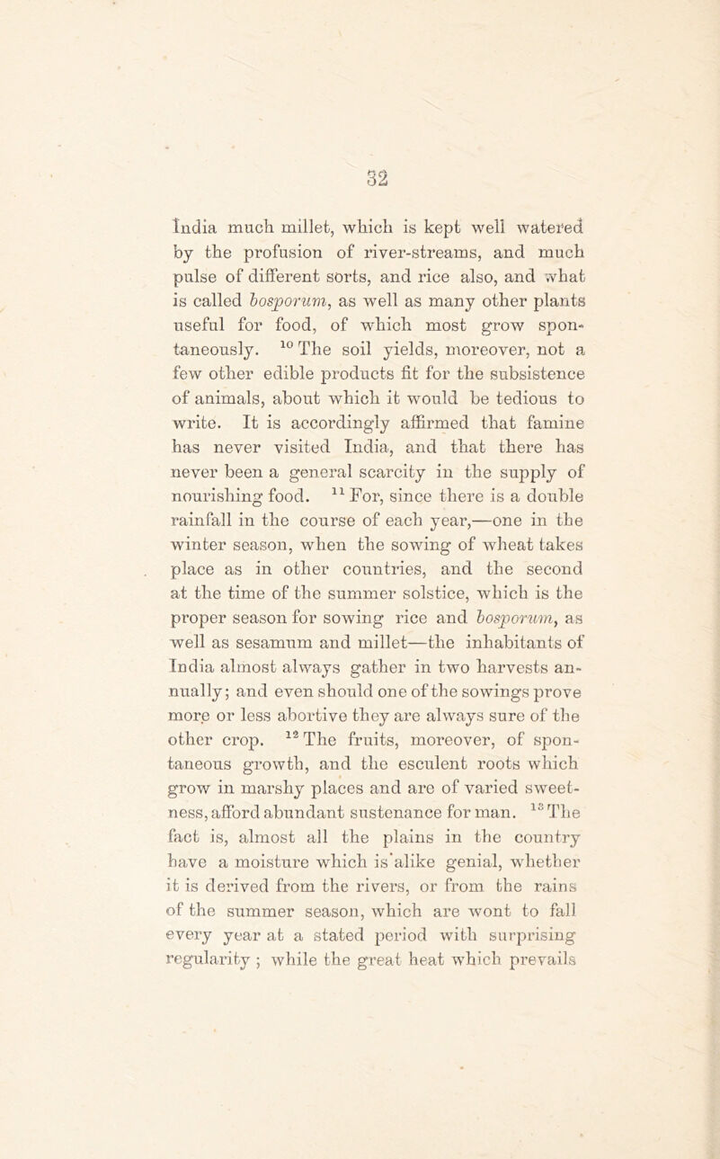 India much millet, which is kept well watered by the profusion of river-streams, and much pulse of different sorts, and rice also, and ;vhat is called bosjoorum, as well as many other plants useful for food, of which most grow spon- taneously. 10 The soil yields, moreover, not a few other edible products fit for the subsistence of animals, about which it would be tedious to write. It is accordingly affirmed that famine has never visited India, and that there has never been a general scarcity in the supply of nourishing food. 11 For, since there is a double rainfall in the course of each year,—one in the winter season, when the sowing of wheat takes place as in other countries, and the second at the time of the summer solstice, which is the proper season for sowing rice and bosjoorum, as well as sesamum and millet—the inhabitants of India almost always gather in two harvests an- nually; and even should one of the sowings prove more or less abortive they are always sure of the other crop. 12 The fruits, moreover, of spon- taneous growth, and the esculent roots which grow in marshy places and are of varied sweet- ness, afford abundant sustenance for man. 1S The fact is, almost all the plains in the country have a moisture which is’alike genial, whether it is derived from the rivers, or from the rains of the summer season, which are wont to fall every year at a stated period with surprising regularity ; while the great heat which prevails
