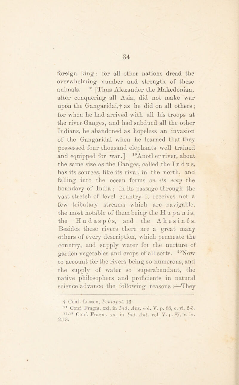 foreign king : for all other nations dread the overwhelming number and strength of these animals. 18 [Thus Alexander the Makedonian, after conquering all Asia, did not make war upon the Gangaridai,f as he did on all others; for when he had arrived with all his troops at the river Ganges, and had subdued all the other Indians, he abandoned as hopeless an invasion of the Gangaridai when he learned that they possessed four thousand elephants well trained and equipped for war.] 19Another river, about the same size as the Ganges, called the Indus, has its sources, like its rival, in the north, and falling into the ocean forms on its way the boundary of India ; in its passage through the vast stretch of level country it receives not a few tributary streams which are navigable, the most notable of them being the Hupanis, the Hudaspes, and the Akesines. Besides these rivers there are a great many others of every description, which permeate the country, and supply water for the nurture of garden vegetables and crops of all sorts. 20Now to account for the rivers being so numerous, and the supply of water so superabundant, the native philosophers and proficients in natural science advance the following reasons :—They t Conf. Lassen, Pentapot. 16. 21 Conf. Fragm. xxi. in Incl. Ant. vol. V. p. 88, c. vi. 2-3. i5.i9 (jonf> Fragm. xx. in Incl. Ant. vol. Y. p. 87, c. iv. 2-13.
