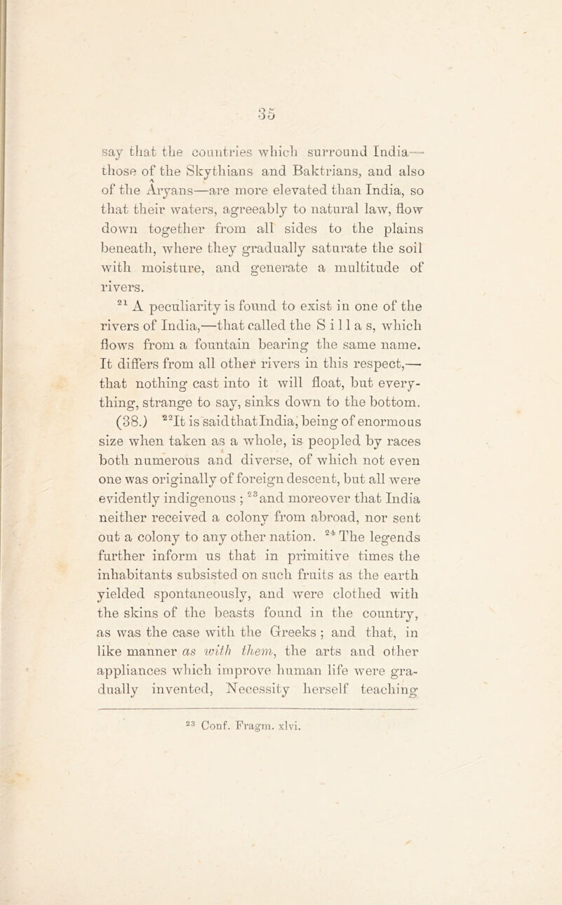 say that the countries which surround India— those of the Skythians and Baktrians, and also of the Aryans—are more elevated than India, so that their waters, agreeably to natural law, flow down together from all sides to the plains beneath, where they gradually saturate the soil with moisture, and generate a multitude of rivers. 21 A peculiarity is found to exist in one of the rivers of India,—that called the S i 11 a s, which flows from a fountain bearing the same name. It differs from all other rivers in this respect,— that nothing cast into it will float, but every- thing, strange to say, sinks down to the bottom. (38.) 22It is said that India, being of enormous size when taken as a whole, is peopled by races both numerous and diverse, of which not even one was originally of foreign descent, but all were evidently indigenous ;23and moreover that India neither received a colony from abroad, nor sent out a colony to any other nation. 24? The legends further inform us that in primitive times the inhabitants subsisted on such fruits as the earth yielded spontaneously, and were clothed with the skins of the beasts found in the country, as was the case with the Greeks ; and that, in like manner as with them, the arts and other appliances which improve human life were gra- dually invented, Necessity herself teaching