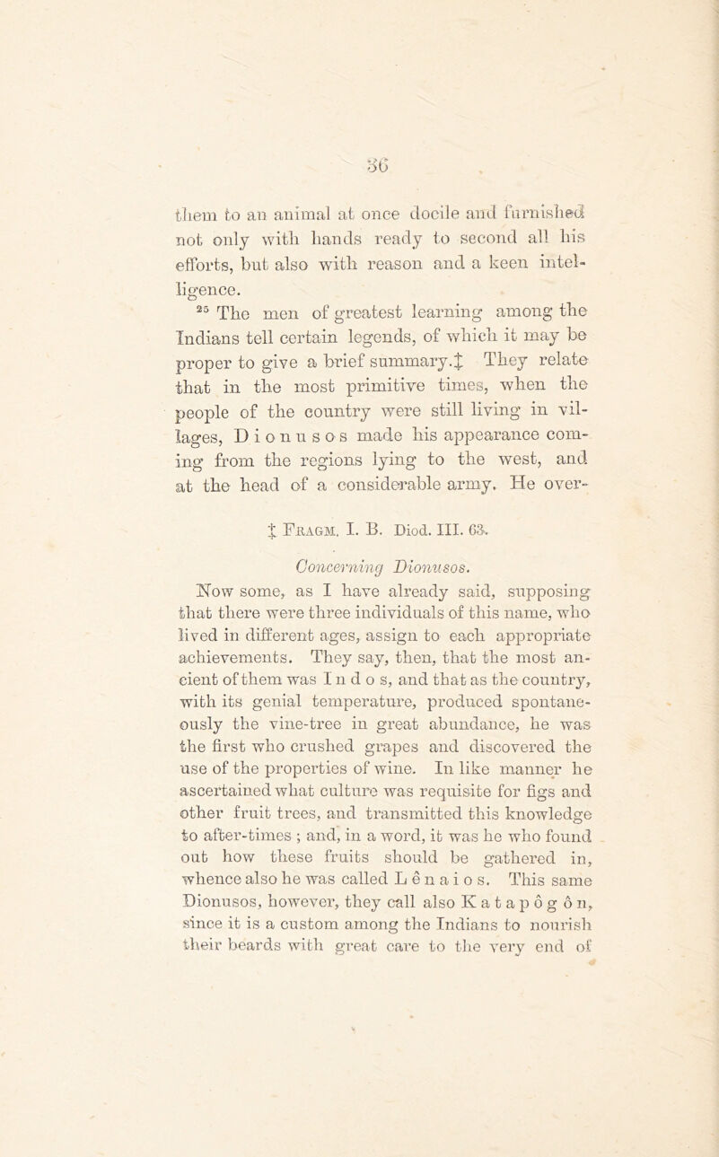 them to an animal at once docile and furnished not only with hands ready to second all his efforts, but also with reason and a keen intel- ligence. 25 The men of greatest learning among the Indians tell certain legends, of which it may be proper to give a brief summary.% They relate that in the most primitive times, when the people of the country were still living in vil- lages, Dionusos made his appearance com- ing from the regions lying to the west, and at the head of a considerable army. He over- % Feagm. I. B. Diod. III. 63. Concerning Dionusos. How some, as I have already said, supposing that there were three individuals of this name, who lived in different ages, assign to each appropriate achievements. They say, then, that the most an- cient of them was I n d o s, and that as the country, with its genial temperature, produced spontane- ously the vine-tree in great abundance, he was the first who crushed grapes and discovered the use of the properties of wine. In like manner he ascertained what culture was requisite for figs and other fruit trees, and transmitted this knowledge to after-times ; and, in a word, it was he who found out how these fruits should be gathered in, whence also he was called Lenaios. This same Dionusos, however, they call also K a t a p 6 g 6 n, since it is a custom among the Indians to nourish their beards with great care to the very end of