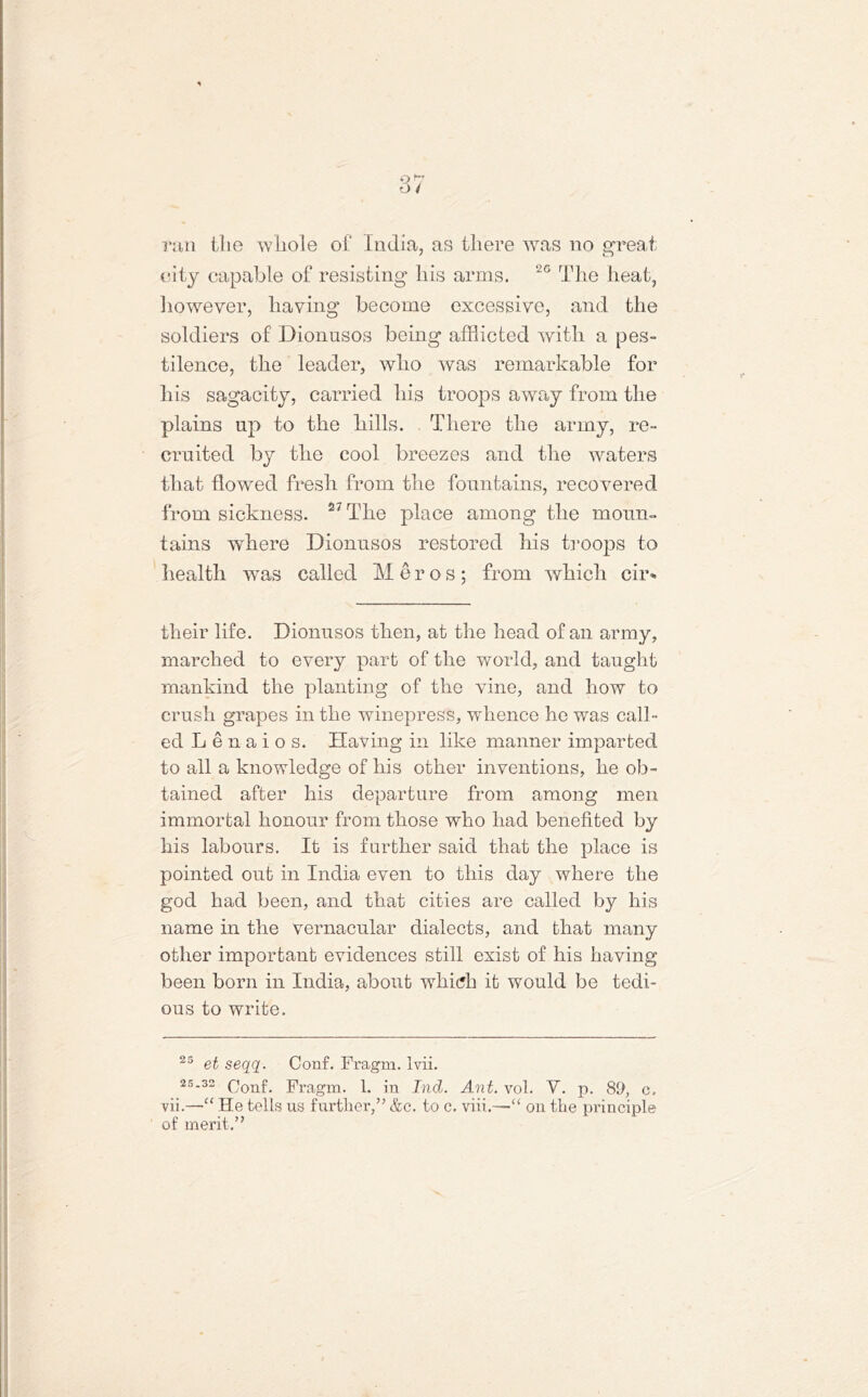 ran the whole of India, as there was no great city capable of resisting his arms. 2G The heat, however, having become excessive, and the soldiers of Dionusos being afflicted with a pes- tilence, the leader, who was remarkable for his sagacity, carried his troops away from the plains up to the hills. There the army, re- cruited by the cool breezes and the waters that flowed fresh from the fountains, recovered from sickness. 27 The place among the moun- tains where Dionusos restored his troops to health was called Meros; from which cir- their life. Dionusos then, at the head of an army, marched to every part of the world, and taught mankind the planting of the vine, and how to crush grapes in the winepress, whence he was call- ed Len-aios. Having in like manner imparted to all a knowledge of his other inventions, he ob- tained after his departure from among men immortal honour from those who had benefited by his labours. It is farther said that the place is pointed out in India even to this day where the god had been, and that cities are called by his name in the vernacular dialects, and that many other important evidences still exist of his having been born in India, about which it would be tedi- ous to write. 25 et seqq. Conf. Fragm. Ivii. 25.32 Fragm. 1. in Ind. Ant. vol. V. p. 89, c. vii.—He tells us further,” &c. to c. viii.—-“ on the principle of merit.”