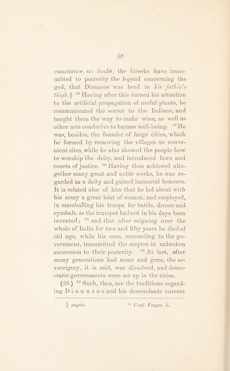 cu instance, no doubt, the Greeks have trans- mitted to posterity the legend concerning the god, that Dionusos was bred in his father’s thigh.§ 2S Having after this turned his attention to the artificial propagation of useful plants, he communicated the secret to the Indians, and taught them the way to make wine, as well as other arts conducive to human well-being. ‘9He was, besides, the founder of large cities, which he formed by removing the villages to conve- nient sites, while he also showed the people how to worship the deity, and introduced laws and courts of justice. so Having thus achieved alto- gether many great and noble works, he was re- garded as a deity and gained immortal honours. It is related also of him that he led about with his army a great host of women, and employed, in marshalling his troops for battle, drums and cymbals, as the trumpet had not in his days been invented; S1 and that after reigning over the whole of India for two and fifty years he died of old age, while his sons, succeeding to the go- vernment, transmitted the sceptre in unbroken succession to their posterity. 32 At last, after many generations had come and gone, the so- vereignty, it is said, was dissolved, and demo- cratic governments were set up in the cities. (39.) 33 Such, then, are the traditions regard- ing Dionusos and his descendants current