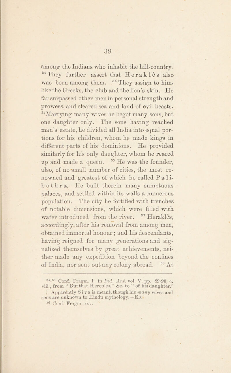 among the Indians who inhabit the hill-country. 34 They further assert that H e r a k 1 e s|| also was born among them. 34 They assign to him? like the Greeks, the club and the lion’s skin. He far surpassed other men in personal strength and prowess, and cleared sea and land of evil beasts. S5Marrying many wives he begot many sons, but one daughter only. The sons having reached man’s estate, lie divided all India into equal por- tions for his children, whom he made kings in different parts of his dominions. He provided similarly for his only daughter, whom he reared up and made a queen. 30 He was the founder, also, of no-small number of cities, the most re- nowned and greatest of which he called Pali- b othra. He built therein many sumptuous palaces, and settled within its walls a numerous population. The city he fortified with trenches of notable dimensions, which were filled with water introduced from the river. 37 Herakles, accordingly, after his removal from among men, obtained immortal honour ; and his descendants, having reigned for many generations and sig- nalized themselves by great achievements, nei- ther made any expedition beyond the confines of India, nor sent out any colony abroad. 3S At 3i«38 Qonf. Fragm. 1. in Ind. Ant. vol. V. pp. 89-90, c. viii., from “ Butthat Hercules,” &c. to “ of his daughter.5 || Apparently S i v a is meant, though his many wives and sons are unknown to Hindu mythology.—Ed. 30 Conf. Fragm. xxv.