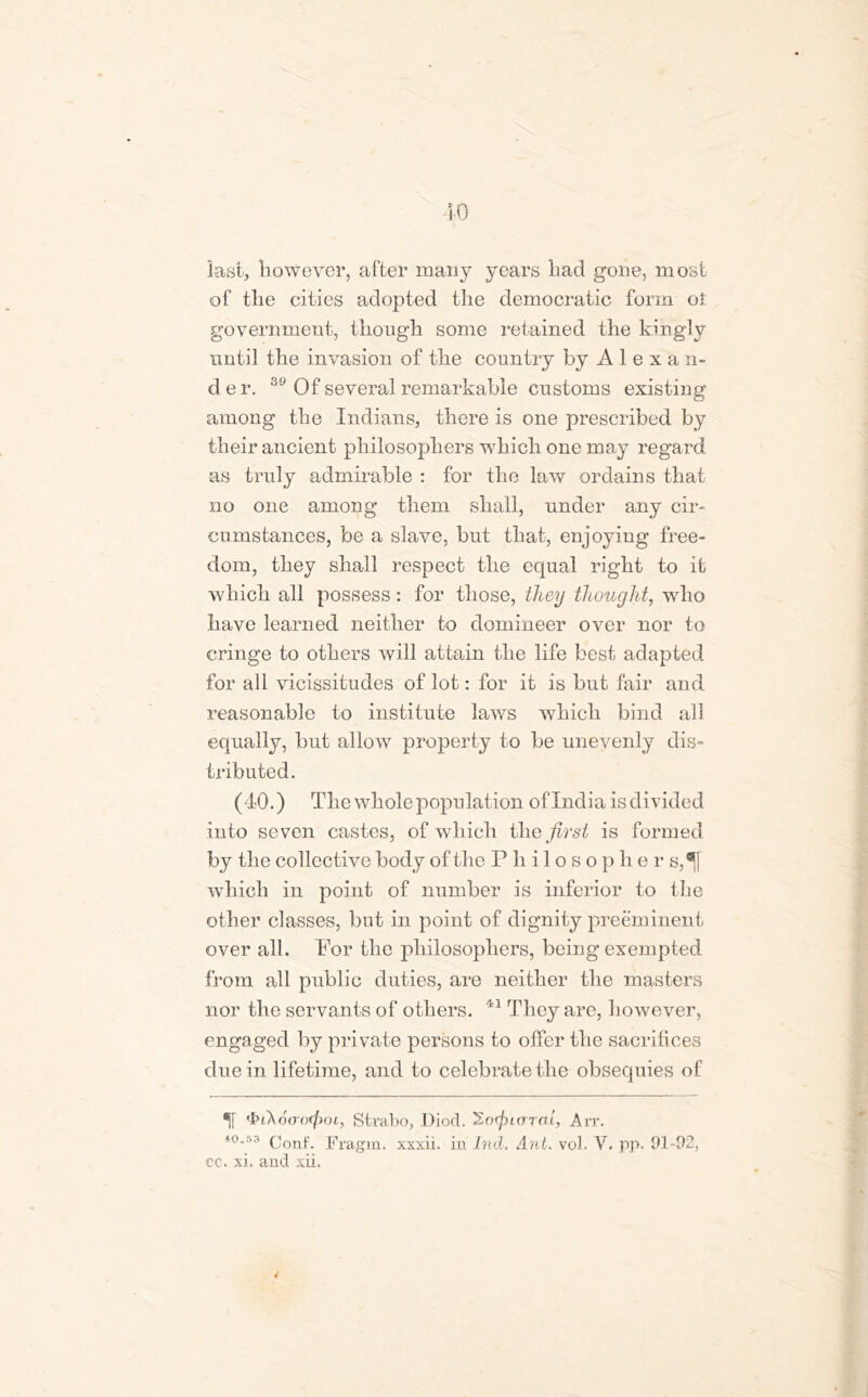 last, however, after many years had gone, most of the cities adopted the democratic form oi government, though some retained the kingly until the invasion of the country by A 1 e x a n- d e r. 39 Of several remarkable customs existing among the Indians, there is one prescribed by their ancient philosophers which one may regard as truly admirable : for the law ordains that no one among them shall, under any cir- cumstances, be a slave, but that, enjoying free- dom, they shall respect the equal right to it which all possess: for those, they thought, who have learned neither to domineer over nor to cringe to others will attain the life best adapted for all vicissitudes of lot: for it is but fair and reasonable to institute laws which bind all equally, but allow property to be unevenly dis- tributed. (40.) The whole population oflndia is divided into seven castes, of which the first is formed by the collective body of the Philosophers,^! which in point of number is inferior to the other classes, but in point of dignity preeminent over all. For the philosophers, being exempted from all public duties, are neither the masters nor the servants of others. 41 They are, however, engaged by private persons to offer the sacrifices due in lifetime, and to celebrate the obsequies of % ibi\6oo<(mi, Strabo, Diod. So^irrrctt, Arr. 40.53 conf. Fragm. xxxii. in hid. Ant. vol. V. pp. 91-92, cc. xi. and xii.
