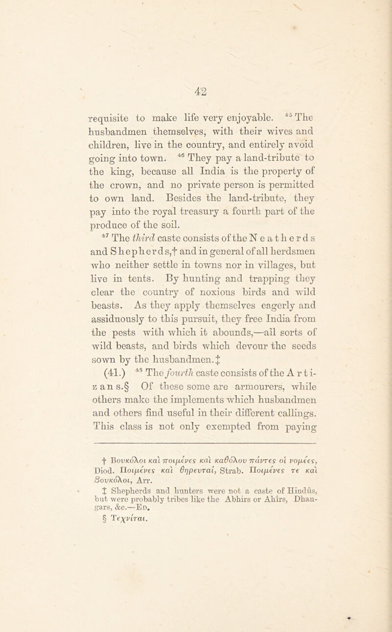 requisite to make life very enjoyable. 45 The husbandmen themselves, with their wives and children, live in the country, and entirely avoid going into town. 46 They pay a land-tribute to the king, because all India is the property of the crown, and no private person is permitted to own land. Besides the land-tribute, they pay into the royal treasury a fourth part of the produce of the soil. 47 The third caste consists of the Neatherds and Shepherd s,t and in general of all herdsmen who neither settle in towns nor in villages, but live in tents. By hunting and trapping they clear the country of noxious birds and wild beasts. As they apply themselves eagerly and assiduously to this pursuit, they free India from the pests with which it abounds,—ail sorts of wild beasts, and birds which devour the seeds sown by the husbandmen.]; (41.) 4S The fourth caste consists of the Arti- zans.§ Of these some are armourers, while others make the implements which husbandmen and others find useful in their different callings. This class is not only exempted from paying f BovkoXcu Kcii Troipeves Ka\ kclQoXov ndures oi vofxees, Diocl. rloifieves kcu dqpevral, Strab. IIoipeves re kai SovkoKol, Arr. X Shepherds and hunters were not a caste of Hindus, but were probably tribes like the Abhirs or Ahirs, JDhan- gars, &c.—Ed. § drat.