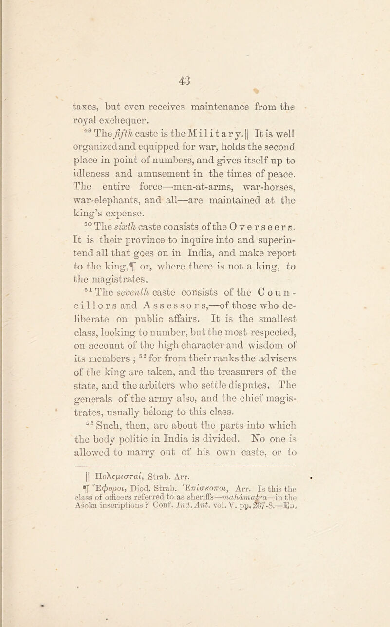 taxes, but even receives maintenance from the royal exchequer. 49 The fifth caste is the Military. || It is well organized ancl equipped for war, holds the second place in point of numbers, and gives itself up to idleness and amusement in the times of peace. The entire force—men-at-arms, war-horses, war-elephants, and all—are maintained at the king’s expense. 50 The sixth caste consists of the Overseers. It is their province to inquire into and superin- tend all that goes on in India, and make report to the king,^[ or, where there is not a king, to the magistrates. 51 The seventh caste consists of the Coun- cillors and Assessor s,—of those who de- liberate on public affairs. It is the smallest class, looking to number, but the most respected, on account of the high character and wisdom of its members ; 52 for from their ranks the advisers of the king are taken, and the treasurers of the state, and the arbiters who settle disputes. The generals offthe army also, and the chief magis- trates, usually belong to this class. 53 Such, then, are about the parts into which the body politic in India is divided. No one is allowed to marry out of his own caste, or to j| IToX^iMCTTal, Strab. Arr. °1T VE(fiopoi, Diocl. Strab. ’EnterKonoi, Arr. Is this the class of officers referred to as sheriffs—mali&mcLtrcb—in the Asoka inscriptions ? Conf. Tnd. Ant. vol. Y. py. 0G/-8.—Ed*