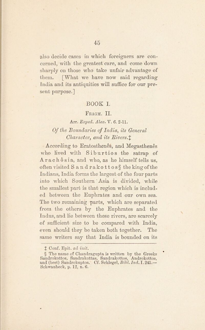 also decide cases in which foreigners are con- cerned, with the greatest care, and come down sharply on those who take unfair advantage of tbem0 [What we have now said regarding India and its antiquities will suffice for our pre- sent purpose,] BOOK L Fragm. II. Arr. Exped. Alex. V. 6, 2-11. Of the Boundaries of India, its General Character, and its Rivers.J According to Eratosthenes, and Megasthenes who lived with Siburtios the satrap of Arachosia, and who, as he himself tells us, often visited Sandrakottos§ the king of the Indians, India forms the largest of the four parts into wdiich Southern'Asia is divided, while the smallest part is that region which is includ- ed between the Euphrates and our own sea. The two remaining parts, which are separated from the others by the Euphrates and the Indus, and lie between these rivers, are scarcely of sufficient size to be compared with India, even should they be taken both together. The same writers say that India is bounded on its I Conf. Epit. ad init. § The name of Chandragnpta is written by the Greeks Sandrokottos, Sandrakottas, Sandrakottos, Androkottos, and (best) Sandrokuptos. Cf. Schlegel, Bibl. Ind. 1.245.— Schwanbeck, p. 12, n. 6.