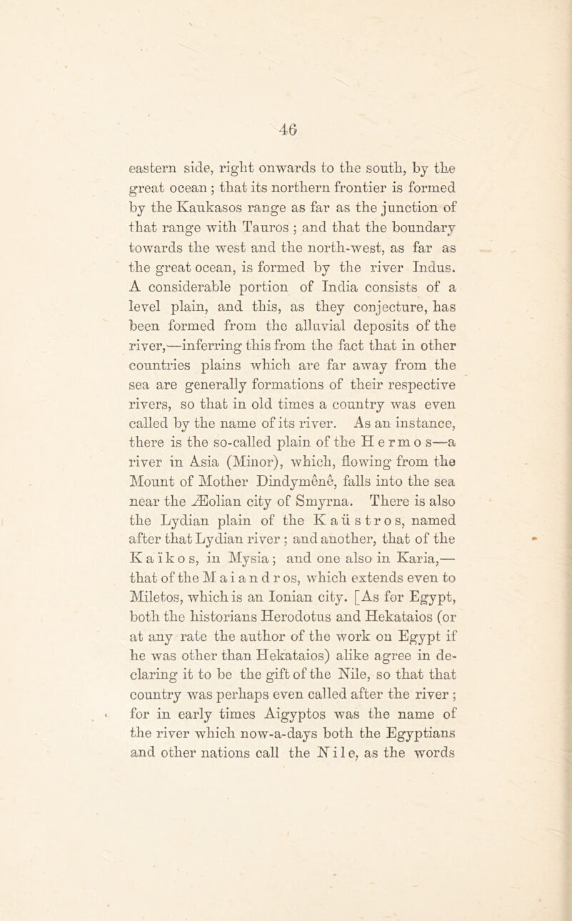 eastern side, right onwards to the south, by the great ocean ; that its northern frontier is formed by the Kankasos range as far as the junction of that range with Tauros ; and that the boundary towards the west and the north-west, as far as the great ocean, is formed by the river Indus. A considerable portion of India consists of a level plain, and this, as they conjecture, has been formed from the alluvial deposits of the river,—inferring this from the fact that in other countries plains which are far away from the sea are generally formations of their respective rivers, so that in old times a country was even called by the name of its river. As an instance, there is the so-called plain of the Hermo s—a river in Asia (Minor), which, flowing from the Mount of Mother Dindymene, falls into the sea near the kEolian city of Smyrna. There is also the Lydian plain of the Kaiistros, named after that Lydian river ; and another, that of the K a i k o s, in Mysia; and one also in Karia,— that of the M a i a n d r os, which extends even to Miletos, which is an Ionian city. [As for Egypt, both the historians Herodotus and Hekataios (or at any rate the author of the work on Egypt if he was other than Hekataios) alike agree in de- claring it to be the gift of the Nile, so that that country was perhaps even called after the river ; ^ for in early times Aigyptos was the name of the river which now-a-days both the Egyptians and other nations call the Wile, as the words
