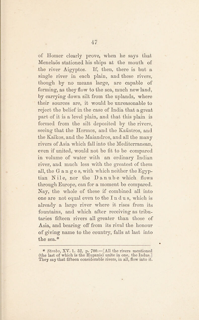 4? of Homer clearly prove, when he says that Menelaos stationed his ships at the month of the river Aigyptos. If, then, there is but a single river in each plain, and these rivers, though by no means large, are capable of forming, as they flow to the sea, much new land, by carrying down silt from the uplands, where their sources are, it would be unreasonable to reject the belief in the case of India that a great part of it is a level plain, and that this plain is formed from the silt deposited by the rivers, seeing that the Hermos, and the Kaiistros, and the Kaikos, and the Maiandros, and all the many rivers of Asia which fall into the Mediterranean, even if united, would not be fit to be compared in volume of water with an ordinary Indian river, and much less with the greatest of them all, the Ganges, with which neither the Egyp- tian Nile, nor the Danube which flows through Europe, can for a moment be compared. Nay, the whole of these if combined all into one are not equal even to the Indus, which is already a large river where it rises from its fountains, and which after receiving as tribu- taries fifteen rivers all greater than those of Asia, and bearing off from its rival the honour of giving name to the country, falls at last into the sea.* * Strabo, XV. 1. 32, p. 700.—[All the rivers mentioned (the last of which is the Hupanis) unite in one, the Indus.] They say that fifteen considerable rivers, in all, flow into it.