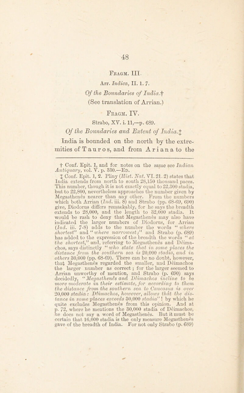 Fiiagm. III. Arr. Indica, II. 1. 7. Of the Boundaries of India .f (See translation of Arrian.) Fragm. IV. Strabo, XY. i. 11,—p. 689. Of the Boundaries and Undent of India.X India is bounded on the north, by the extre- mities of Tauros, and from Ariana to the f Conf. Epit. 1, and for notes on tlie same see Indian Antiqxtary, vol. Y. p. 330.—Ed. X Conf. Epit. 1, 2. Pliny (Hist. Nat. YI. 21. 2) states that India extends from north to south 28,150 thousand paces. This number, though it is not exactly equal to 22,300 stadia, but to 22,800, nevertheless approaches the number given by Megasthenes nearer than any other. From the numbers which both Arrian (Ind. iii. 8) and Strabo (pp. 68-69, 690) give, Diodorus differs remarkably, for he says the breadth extends to 28,000, and the length to 32,000 stadia. It would be rash to deny that Megasthenes may also have indicated the larger numbers of Diodorus, for Arrian (Ind. iii. 7-8) adds to the number the words “ where shortest” and “ ivhere narrowestand Strabo (p.689) has added to the expression of the breadth the words “ at the shortest,” and, referring to Megasthenes and Deima- chos, says distinctly “ who state that in some places the distance from the southern sea is 20,000 stadia, and in others 30,000 (pp. 68-69). There can be no doubt, however, that Megasthenes regarded the smaller, and Deimachos the larger number as correct; for the larger seemed to Arrian unworthy of mention, and Strabo (p. 690) says decidedly, “ Megasthenes and Deimachos incline to oe more moderate in their estimate, for according to them the distance from the southern sea to Caucasus is over 20,000 stadia: DHmachos, however, allows that the dis- tance in some places exceeds 30,000 stadia” ! by which he quite excludes Megasthenes from this opinion. And at p. 72, where he mentions the 30,000 stadia of Deimachos, he does not say a word of Megasthenes. But it must be certain that 16,000 stadia is the only measure Megasthenes gave of the breadth of India. For not only Strabo (p. 689)