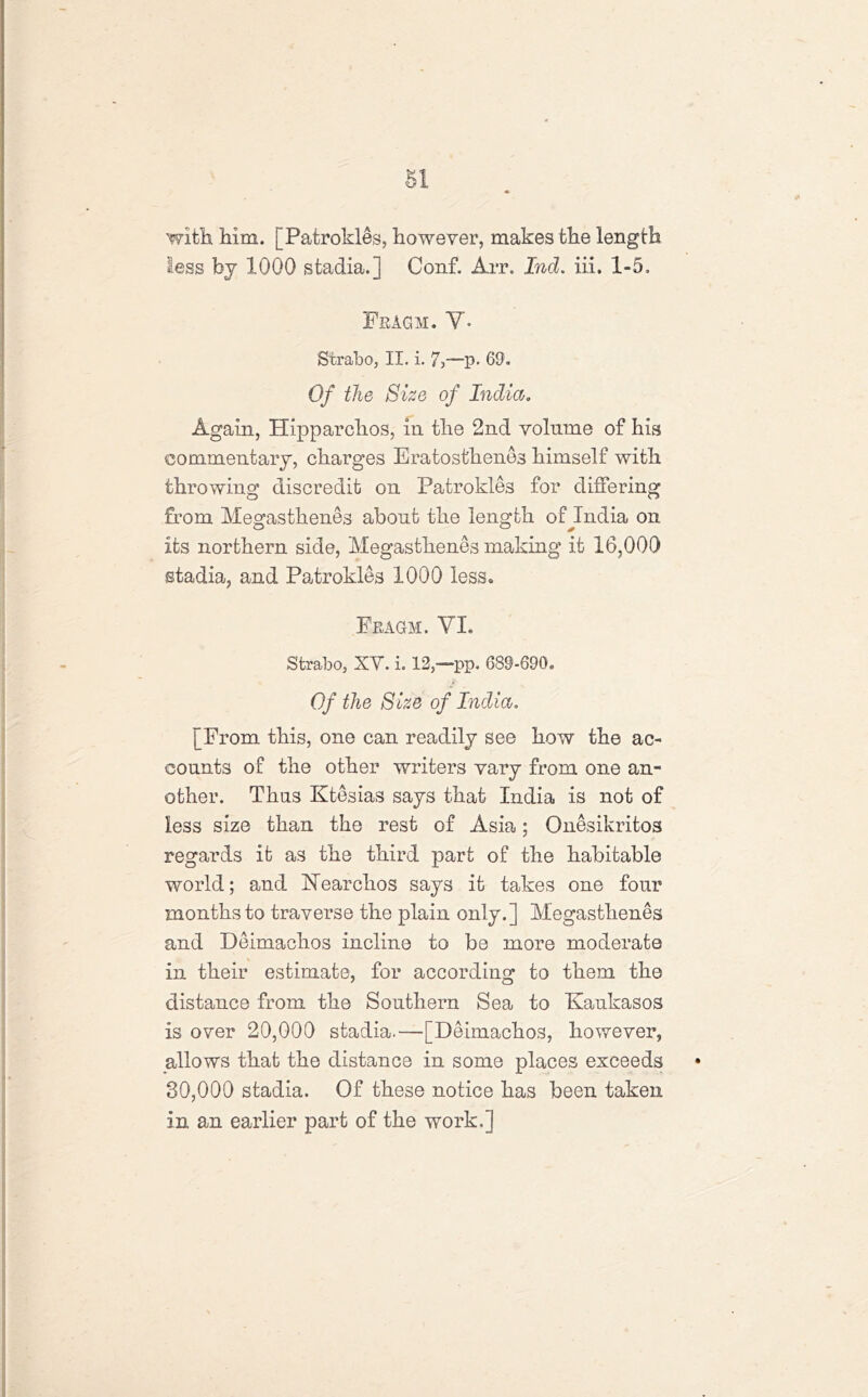 with Mm. [Patrokles, however, makes the length less by 1000 stadia.] Conf. Arr. Ind. iii. 1-5. Fragm. V* Strabo, II. i. 7,—p- 69. Of the Size of India. Again, Hipparchos, in the 2nd volume of his commentary, charges Eratosthenes himself with throwing discredit on Patrokles for differing from Megasthenes about the length of India on its northern side, Megasthenes making it 16,000 stadia, and Patrokles 1000 less. Fragm. VI. Strabo, XY. i. 12,—pp. 689-690. Of the Size of India, [From this, one can readily see how the ac- counts of the other writers vary from one an- other. Thus Ktesias says that India is not of less size than the rest of Asia; Onesikritos regards it as the third part of the habitable world; and ISTearchos says it takes one four months to traverse the plain only.] Megasthenes and Deimachos incline to be more moderate in their estimate, for according to them the distance from the Southern Sea to Kaukasos is over 20,000 stadia.—-[Deimachos, however, allows that the distance in some places exceeds 30,000 stadia. Of these notice has been taken in an earlier part of the work,]