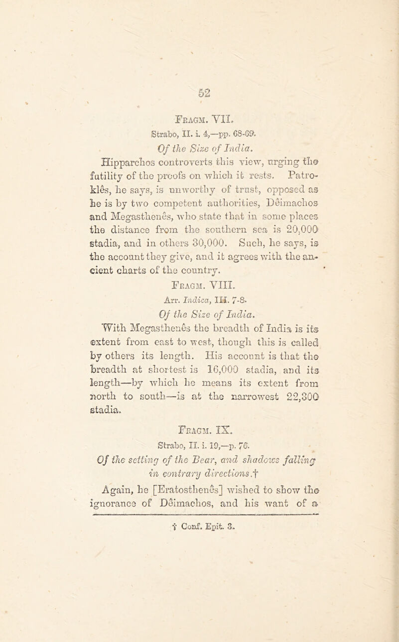 62 Feagm. YII. Strabo, II. i. 4,—pp. 68-89. Of the Size of India. Hipparchos controverts tin's view, urging the futility of the proofs on which it rests. Patro- kies, he says, is nnworthy of trust, opposed as he is by two competent authorities, Deimachos and Megasthenes, who state that in some places the distance from the southern sea is 20.000 stadia, and in others 30,000. Such, he says, is the account they give, and it agrees with the an- cient charts of the country. Feagm. VIII. Arr. Indica, III. 7-8. Of the Size of India. With Megasthenes the breadth of India is its extent from east to west, though this is called by others its length. His account is that the breadth at shortest is 10,000 stadia, and its length—by which he means its extent from north to south—is at the naiTawrest 22,300 stadia. Feagm. IX. Strabo, II. i. 19,—p. 76. Of the setting of the Bear, and shadows falling in contrary directions,f Again, he [Eratosthenes] wished to show the ignorance of Deimachos, and his want of a