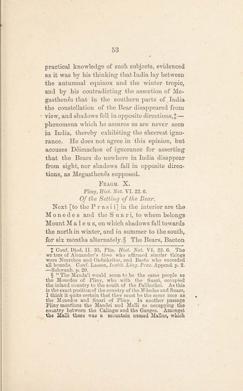 practical knowledge of such subjects, evidenced a.s it was bj his thinking that India lay between the autumnal equinox and the winter tropic, and by his contradicting the assertion of Me- gastlienes that in the southern parts of India the constellation of the Bear disappeared from view, and shadows fell in opposite directions, J—» phenomena which he assures us are never seen in India, thereby exhibiting the sheerest igno- rance. He does not agree in this opinion, but accuses Deimachos of ignorance for asserting that the Bears do nowhere in India disappear from sight, nor shadows fall in opposite direc- tions, as Megasthenes supposed. Fragm. X. Pliny, Hist. Nat. VI. 22. 6. Of the Setting of the Bear. Next [to the P r a si i] in the interior are the M o n e d e s and the Suari, to whom belongs Mount M a 1 e u s, on which shadows fall towards the north in winter, and in summer to the south, for six months alternately.§ The Bears, Baeton £ Conf. Diod. II. 35, Plin. Hist. Nat. VI. 22. 6. The wr ters of Alexander’s time who affirmed similar things were Nearchos and Onesikritos, and Baeto who exceeded all bounds. Conf. Lassen, Instit. Ling. Prac. Append, p. 2. •—Schwanb. p. 29. § “ The Man dab would seem to be the same people as the Monedes of Pliny, who with the Suari, occupied the inland country to the south of the Palibothri. As this is the exact position of the country of the Mundas and Suars, I think it quite certain that they must be the same race as the Monedes and Suari of Pliny. In another passage Pliny mentions the Mandei and Malli as occupying the country between the Calingse and the Ganges. Amongst the Malli there was a mountain named Mallus, which