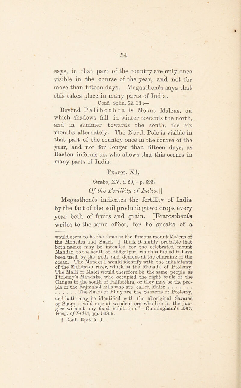 says, in that part of the country are only once visible in the course of the year, and not for more than fifteen days. Megasthenes says that this takes place in many parts of India. Conf. Solin, 52. 13 :— Beyond Palibothra is Mount Maleus, on which shadows fall in winter towards the north, and in summer towards the south, for six months alternately. The North Pole is visible in that part of the country once in the course of the year, and not for longer than fifteen days, as Baeton informs us, who allows that this occurs in many parts of India. Fragm. XI. Strabo, XV. i. 20,—p. 693. Of the Fertility of India. \\ Megasthenes indicates the fertility of India by the fact of the soil producing two crops every year both of fruits and grain. [Eratosthenes writes to the same effect, for he speaks of a would seem to be tbe same as the famous mount Maleus of tbe Monedes and Suari. I think it highly probable that both names may be intended for the celebrated mount Mandar, to the south of Bhagulpur, which is fabled to have been used by the gods and demons at the churning of the ocean. The Mandei I would identify with the inhabitants of the Mahanadi river, which is the Manada of Ptolemy. The Malli or Malei would therefore be the same people as Ptolemy’s Mandaloe, who occupied the right bank of the Ganges to the south of Palibothra, or they may be the peo- ple of the ftajmahal hills who are called Maler ....... The Suari of Pliny are the Sabarroe of Ptolemy, and both may be identified with the aboriginal Savaras or Suars, a wild race of woodcutters who live in the jun- gles without any fixed habitation.”—Cunningham’s Anc. Qeog. of India, pp. 508-9. |! Conf. Epit. 5, 9.